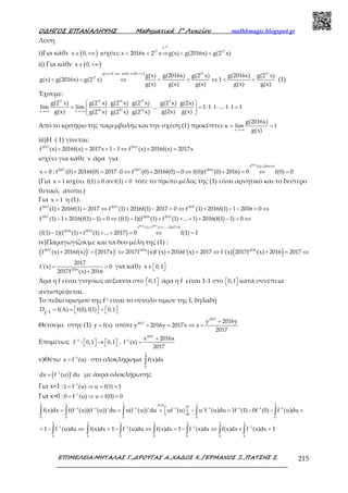 Ο∆ΗΓΟΣ ΕΠΑΝΑΛΗΨΗΣ Μαθηµατικά Γ’ Λυκείου mathhmagic.blogspot.gr
ΕΠΙΜΕΛΕΙΑ:ΜΗΤΑΛΑΣ Γ.,∆ΡΟΥΓΑΣ Α.,ΧΑ∆ΟΣ Χ.,ΓΕΡΜΑΝΟΣ Ξ.,ΠΑΤΣΗΣ Σ. 215
Λύση
i)Για κάθε ( )x 0,∈ +∞ ισχύει: < < ⇒ < <
րf
17 17
x 2016x 2 x g(x) g(2016x) g(2 x)
ii) Για κάθε ( )x 0,∈ +∞
( )> ∈ +∞
< < ⇔ < < ⇔ < <
g(x) 0 για καθε x 0, 17 17
17 g(x) g(2016x) g(2 x) g(2016x) g(2 x)
g(x) g(2016x) g(2 x) 1
g(x) g(x) g(x) g(x) g(x)
(1)
Έχουμε:
→+∞ →+∞
 
= ⋅ ⋅ ⋅ ⋅ ⋅ = ⋅ ⋅ ⋅ ⋅ ⋅ =  
 
17 17 16 15 3
16 15 14x x
g(2 x) g(2 x) g(2 x) g(2 x) g(2 x) g(2x)
lim lim ... 1 1 1 ... 1 1 1
g(x) g(2x) g(x)g(2 x) g(2 x) g(2 x)
Από το κριτήριο της παρεμβολής και την σχέση (1) προκύπτει:
→+∞
= =
x
g(2016x)
κ lim 1
g(x)
iii)Η ( 1) γίνεται:
+ = + − ⇔ + =2017 2017
f (x) 2016f(x) 2017x 1 1 f (x) 2016f(x) 2017x
ισχύει για κάθε x άρα για
=x 0 :
+ ≠
+ = ⋅ ⇔ + = ⇔ + = ⇔ =
2016
f (0) 2016 0
2017 2017 2016
f (0) 2016f(0) 2017 0 f (0) 2016f(0) 0 f(0)(f (0) 2016) 0 f(0) 0
(Για =x 1 ισχύει ≥f(1) 0 αν <f(1) 0 τότε το πρώτο μέλος της (1) είναι αρνητικό και το δεύτερο
θετικό, άτοπο.)
Για =x 1 η (1):
+ = ⇔ + − = ⇔ + − − = ⇔2017 2017 2017
f (1) 2016f(1) 2017 f (1) 2016f(1) 2017 0 f (1) 2016f(1) 1 2016 0
− + − = ⇔ − + + + + − = ⇔2017 2016 2015
f (1) 1 2016(f(1) 1) 0 (f(1) 1)(f (1) f (1) ... 1) 2016(f(1) 1) 0
+ + + ≠
− + + + = ⇔ =
2016 2015
f (1) f (1) ... 2017 0
2016 2015
(f(1) 1)(f (1) f (1) ... 2017) 0 f(1) 1
iv)Παραγωγίζουμε και τα δυο μέλη της (1) :
( ) ( ) ( )+ = ⇔ + = ⇔ + = ⇔2017 2016 2016
f (x) 2016f(x) ' 2017x ' 2017f (x)f'(x) 2016f'(x) 2017 f'(x) 2017f (x) 2016 2017
= >
+2016
2017
f'(x) 0
2017f (x) 2016
για κάθε ∈   x 0,1
Άρα η f είναι γνησίως αύξουσα στο   0,1 άρα η f είναι 1-1 στο   0,1 κατά συνέπεια
αντιστρέφεται.
Το πεδίο ορισμού της f-1 είναι το σύνολο τιμών της f, δηλαδή
− = =   =     1f
D f(A) f(0),f(1) 0,1
Θέτουμε στην (1) =y f(x) οπότε
+
+ = ⇔ =
2017
2017 y 2016y
y 2016y 2017x x
2017
Επομένως − − +
  →   =   
2017
1 1 x 2016x
f : 0,1 0,1 , f (x)
2017
v)Θέτω −
= 1
x f (u) στο ολοκλήρωμα ∫
1
0
f(x)dx
( )−
= 1
dx f (u) 'du με άκρα ολοκλήρωσης
Για x=1 : −
= ⇒ = =1
1 f (u) u f(1) 1
Για x=0 : −
= ⇒ = =1
0 f (u) u f(0) 0
Π Ο
− − − − − − − −
 = = = − = − − = ∫ ∫ ∫ ∫ ∫
1 1 1 1 1. 1
1 1 1 1 1 1 1 1
0
0 0 0 0 0
f(x)dx f(f (u))(f (u))'du u(f (u))'du uf (u) u'f (u)du 1f (1) 0f (0) f (u)du
−
= − ⇔∫
1
1
0
1 f (u)du − − −
= − ⇔ = − ⇔ + =∫ ∫ ∫ ∫ ∫ ∫
1 1 1 1 1 1
1 1 1
0 0 0 0 0 0
f(x)dx 1 f (u)du f(x)dx 1 f (x)dx f(x)dx f (x)dx 1
 