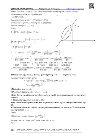 Ο∆ΗΓΟΣ ΕΠΑΝΑΛΗΨΗΣ Μαθηµατικά Γ’ Λυκείου mathhmagic.blogspot.gr
ΕΠΙΜΕΛΕΙΑ:ΜΗΤΑΛΑΣ Γ.,∆ΡΟΥΓΑΣ Α.,ΧΑ∆ΟΣ Χ.,ΓΕΡΜΑΝΟΣ Ξ.,ΠΑΤΣΗΣ Σ.216
v)Από υπόθεση −
≤1
f (x) f(x) ,για να υπολογίσουμε το ζητούμενο εμβαδό τα άκρα
ολοκλήρωσης είναι τα σημεία τομής
των f,f-1 στο   0,1 .
Παρατηρούμε ότι − −
= = = =1 1
f(1) 1 f (1),f(0) 0 f (0)
οπότε οι f,f-1 τέμνονται στα σημεία (1,f(1)),(0,f(0))
δηλαδή τα σημεία (1,1),(0,0) .
Οπότε
− −
= − = − =∫ ∫
1 1
1 1
0 0
E f (x) f(x) dx (f(x) f (x))dx
− −
+ = ⇔ = −
−
− −
∫ ∫ ∫ ∫
− =
= − − =
∫ ∫
∫ ∫
1 1 1 1
1 1
0 0 0 0
f(x)dx f (x)dx 1 f(x)dx 1 f (x)dx
1 1
1
(v)
0 0
1 1
1 1
0 0
f(x)dx f (x)dx
(1 f (x)dx) f (x)dx
−  +
= − = − = − + = 
 
∫ ∫
11 1 2017 2018 2
1
0 0 0
x 2016x 2 x 2016x
1 2 f (x)dx) 1 2 dx 1
2017 2017 2018 2
  ⋅
= − + = − + ⋅ = − + = 
 
1
2018 2018
2 2
0
2 x 2 1 2 1 1008 2018
1 1008x 1 ( 1008 1 ) 1 ( )
2017 2018 2017 2018 2017 2018 2018
+ ⋅ + ⋅ ⋅ ⋅ + ⋅ ⋅
= − ⋅ = − = − =
⋅ ⋅ ⋅
2 1 1008 2018 2 2 1008 2018 2017 2018 2 2 1008 2018
1 1
2017 2018 2017 2018 2017 2018 2017 2018
⋅ − − ⋅ ⋅ − ⋅ − −
= = = =
⋅ ⋅ ⋅ ⋅
2017 2018 2 2 1008 2018 2018(2017 2 1008) 2 2018 2 2016
2017 2018 2017 2018 2017 2018 2017 2018
189)(Πίσω στα βασικά…) Δίνεται η συνάρτηση ( )+∞ → ℝ: 1,f η οποία είναι
παραγωγίσιμη τέτοια ώστε:
• ( ) + =
22
'( ) 4 ( ) 4 '( ) ( )x f x f x xf x f x για κάθε ( )∈ +∞1,x
•
→
−
= −
0
( ) 6lim
x
x x
f e
x x
ηµ
i)Να δείξετε ότι =( ) 1f e .
ii)Nα αποδείξετε ότι = 2
( ) lnf x x , ( )∈ +∞1,x .
iii)Να βρείτε την εξίσωση της εφαπτομένης της Cf που διέρχεται από την αρχή των
αξόνων.
iv)Να βρείτε τις ασύμπτωτες της Cf’.
v)Να μελετήσετε την f ως προς την κυρτότητα και να βρείτε τα σημεία καμπής της
Cf.
vi)Να υπολογίσετε το εμβαδό του χωρίου που περικλείεται από την Cf ,τον άξονα x’x
και την ευθεία =x e .
Λύση
i)Θα υπολογίσουμε το όριο
→
−
0
lim
x
x x
x x
ηµ
Θέτουμε =x u , οπότε = 2
x u , όταν → 0x τότε → 0u
Άρα
y
x
E
O
Cf-1
Cf
1
1
 