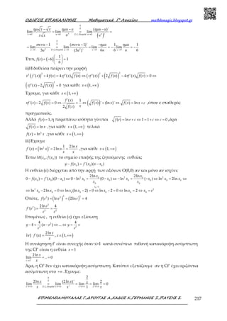 Ο∆ΗΓΟΣ ΕΠΑΝΑΛΗΨΗΣ Μαθηµατικά Γ’ Λυκείου mathhmagic.blogspot.gr
ΕΠΙΜΕΛΕΙΑ:ΜΗΤΑΛΑΣ Γ.,∆ΡΟΥΓΑΣ Α.,ΧΑ∆ΟΣ Χ.,ΓΕΡΜΑΝΟΣ Ξ.,ΠΑΤΣΗΣ Σ. 217
( )→ → →
→ → → →
− − −
= = =
− − −
= = = = − = −
0
0
3 30 0 . . 0
0
0
2 20 . . 0 0 0
( )'
lim lim lim
'
1 ( 1)' 1 1
lim lim lim lim
6 6 63 (3 )'
x u D L Hospital u
u D L Hospital u u u
x x u u u u
u ux x
u u u u
u uu u
ηµ ηµ ηµ
συν συν ηµ ηµ
Έτσι, ( ) 
= − − = 
 
1
( ) 6 1
6
f e
ii)Η δοθείσα παίρνει την μορφή
( ) ( ) ( )+ = ⇔ + − = ⇔
22 22
'( ) 4 ( ) 4 '( ) ( ) '( ) 2 ( ) 4 '( ) ( ) 0x f x f x xf x f x xf x f x xf x f x
( )− =
2
'( ) 2 ( ) 0xf x f x για κάθε ( )∈ +∞1,x
Έχουμε, για κάθε ( )∈ +∞1,x
( )− = ⇔ = ⇔ = ⇔ = +
'( ) 1
'( ) 2 ( ) 0 ( ) ' (ln )' ( ) ln
2 ( )
f x
xf x f x f x x f x x c
xf x
,όπου c σταθερός
πραγματικός.
Αλλά =( ) 1f e ,η παραπάνω ισότητα γίνεται = + ⇔ = + ⇔ =( ) ln 1 1 0f e e c c c ,άρα
=( ) lnf x x ,για κάθε ( )∈ +∞1,x τελικά
= 2
( ) lnf x x ,για κάθε ( )∈ +∞1,x
iii)Έχουμε
( )= = =2 1 2ln
'( ) ln ' 2ln
x
f x x x
x x
,για κάθε ( )∈ +∞1,x
Έστω 0 0
( , ( ))M x f x το σημείο επαφής της ζητούμενης ευθείας
− = −0 0 0
( ) '( )( )y f x f x x x
Η ευθεία (ε) διέρχεται από την αρχή των αξόνων Ο(0,0) αν και μόνο αν ισχύει:
− = − ⇔ − = − ⇔ − = − ⇔ = ⇔2 2 20 0
0 0 0 0 0 0 0 0 0
0 0
2ln 2ln
0 ( ) '( )(0 ) 0 ln (0 ) ln ( ) ln 2ln
x x
f x f x x x x x x x x
x x
>
⇔ − = ⇔ − = ⇔ − = ⇔ = ⇔ =
0 1
2 2
0 0 0 0 0 0 0
ln 2ln 0 ln (ln 2) 0 ln 2 0 ln 2
x
x x x x x x x e
Οπότε, ( ) ( )= = =
2 22 2
( ) ln 2ln 4f e e e
= =
2
2
2 2
2ln 4
'( )
e
f e
e e
Επομένως , η ευθεία (ε) έχει εξίσωση
− = − ⇔ ⇔ =2
2 2
4 4
4 ( ) ...y x e y x
e e
iv) =
2ln
'( )
x
f x
x
, ( )∈ +∞1,x
H συνάρτηση f’ είναι συνεχής όταν x>1 κατά συνέπεια πιθανή κατακόρυφη ασύμπτωτη
της Cf’ είναι η ευθεία = 1x
+
→
= =
1
2ln
lim .. 0
x
x
x
Άρα, η Cf’ δεν έχει κατακόρυφη ασύμπτωτη. Κατόπιν εξετάζουμε αν η Cf’ έχει οριζόντια
ασύμπτωτη στο +∞ .Έχουμε:
→+∞ →+∞ →+∞ →+∞
= = = =
0
0
. .
2
2ln (2ln )' 2
lim lim lim lim 0
' 1x D L Hospital x x x
x x x
x x x
 