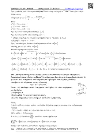 Ο∆ΗΓΟΣ ΕΠΑΝΑΛΗΨΗΣ Μαθηµατικά Γ’ Λυκείου mathhmagic.blogspot.gr
ΕΠΙΜΕΛΕΙΑ:ΜΗΤΑΛΑΣ Γ.,∆ΡΟΥΓΑΣ Α.,ΧΑ∆ΟΣ Χ.,ΓΕΡΜΑΝΟΣ Ξ.,ΠΑΤΣΗΣ Σ.218
Άρα η ευθεία = 0,y είναι μοναδική οριζόντια ασύμπτωτη της Cf’.Η Cf’ δεν έχει πλάγια
ασύμπτωτη.
v)Έχουμε:
  −
= = = 
 
2
2ln 2 2ln
''( ) ' ..
x x
f x
x x
,x>1
Έτσι:
= ⇔ ⇔ =
< ⇔ ⇔ >
> ⇔ ⇔ < <
''( ) 0 ....
''( ) 0 ....
''( ) 0 .... 0
f x x e
f x x e
f x x e
Άρα η f είναι κυρτή στο διάστημα ( 1,e
Άρα η f είναι κοίλη στο διάστημα ) +∞ ,e
Η Cf έχει ακριβώς ένα σημείο καμπής το σημείο ( , ( ))A e f e ή ( ,1)A e
vi)Έχουμε: = ⇔ ⇔ =( ) 0 .. 1f x x
Άρα, το διάστημα που θα ολοκληρώσουμε είναι το   1,e
Επειδή ≥( ) 0f x για κάθε ∈   1,x e
Έτσι το ζητούμενο εμβαδό είναι:
ΠΑΡΑΓΟΝΤΙΚΗ ΟΛ
 = = = = − = ∫ ∫ ∫ ∫
.
2 2 2
1
1 1 1 1
( ) ln 'ln ln 2 ln (ln )'
e e e e
e
E f x dx xdx x xdx x x x x x dx
ΠΑΡΑΓΟΝΤΙΚΗ ΟΛ
     = − = − = − =     ∫ ∫ ∫
.
2 2 2
1 1 1
1 1 1
1
ln 2 ln ln 2ln ln 2 'ln
e e e
e e e
x x x x dx x x xdx x x x xdx
x
( )   
     = −   − = −   − = −   −   =                  
   
∫ ∫
2 2 2
1 1 1 11 1 1
1 1
1
ln 2 ln ln 2 ln 1 ln 2 ln
e e
e e ee e e e
x x x x x dx x x x x dx x x x x x
x
 = −   +   = − + − = −    
2
1 11
ln 2 ln 2 2 2( 1) 2
e e e
x x x x x e e e e τετραγωνικές μονάδες.
190) Στα υψίπεδα της Λοξολάνδης ζει ένα είδος πτηνού, το Ούγκα –Πούγκα. Ο
διακεκριμένος ορνιθολόγος Τίτος Τσιτσιφρίγκος διαπίστωσε ότι αριθμεί σήμερα 16
χιλιάδες και σε t χρόνια από σήμερα ,ο πληθυσμός του ( )P t (σε χιλιάδες)
μεταβάλλεται σύμφωνα με την εξίσωση:
= − ⋅'( ) 2( ) ( ) ln2P t t P tλ ,
Όπου ∈ℝλ σταθερά .Αν σε ένα χρόνο το πλήθος ( )P t είναι το μέγιστο ,
να βρεθούν :
i) ο αριθμός λ.
ii)το πλήθος ( )P t σαν συνάρτηση του t.
iii)Αν το παραπάνω είδος πτηνών είναι υπό εξαφάνιση.
Λύση
i) Από υπόθεση ,σε ένα χρόνο το πλήθος ( )P t είναι το μέγιστο , άρα από το θεώρημα
Fermat:
= ⇔ − ⋅ = ⇔ − ⋅ = ⇔ ='(1) 0 2( 1) (1) ln2 0 2( 1)16 ln2 0 1P Pλ λ λ
ii)Για κάθε ≥ 0t βρίσκουμε
= − ⋅ ⇔ = −
'( )
'( ) 2(1 ) ( ) ln2 2(1 )ln2
( )
P t
P t t P t t
P t
, ολοκληρώνουμε
= − ⇔ = −∫ ∫ ∫ ∫
'( )
2(1 )ln2 (ln( ( ))' 2(1 )ln2
( )
P t
dt t dt P t dt t dt
P t
άρα
= − +2
ln( ( ) (2 )ln2P t t t c , c σταθερός πραγματικός αριθμός
 