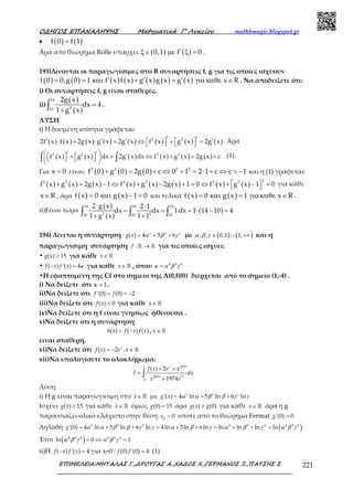 Ο∆ΗΓΟΣ ΕΠΑΝΑΛΗΨΗΣ Μαθηµατικά Γ’ Λυκείου mathhmagic.blogspot.gr
ΕΠΙΜΕΛΕΙΑ:ΜΗΤΑΛΑΣ Γ.,∆ΡΟΥΓΑΣ Α.,ΧΑ∆ΟΣ Χ.,ΓΕΡΜΑΝΟΣ Ξ.,ΠΑΤΣΗΣ Σ. 221
• ( ) ( )f 0 f 1=
Άρα από θεώρημα Rolle υπάρχει ( ) ( )0,1 f 0′ξ∈ µε ξ = .
193)Δίνονται οι παραγωγίσιμες στο R συναρτήσεις f, g για τις οποίες ισχύουν
( ) ( ) ( ) ( ) ( ) ( ) ( )f 0 0,g 0 1 f x f x g x g x g x x R′ ′ ′= = και + = για καθε ∈ . Να αποδείξετε ότι:
i) Οι συναρτήσεις f, g είναι σταθερές.
ii)
( )
( )
14
210
2g x
dx 4
1 g x
=
+∫ .
ΛΥΣΗ
i) Η δοσμένη ισότητα γράφεται:
( ) ( ) ( ) ( ) ( ) ( ) ( ) ( )2 2
2f x f x 2g x g x 2g x f x g x 2g x′ ′′ ′ ′ ′   ⋅ + ⋅ = ⇔ + =    . Άρα
( ) ( ) ( ) ( ) ( ) ( )2 2 2 2
f x g x dx 2g x dx f x g x 2g x c
 ′ ′ ′   + = ⇔ + = +    
 
∫ ∫ (1).
Για x 0= είναι: ( ) ( ) ( )2 2 2 2
f 0 g 0 2g 0 c 0 1 2 1 c c 1+ = + ⇔ + = ⋅ + ⇔ = − και η (1) γράφεται:
( ) ( ) ( ) ( ) ( ) ( ) ( ) ( )
22 2 2 2 2 2
f x g x 2g x 1 f x g x 2g x 1 0 f x g x 1 0 + = − ⇔ + − + = ⇔ + − =  για κάθε
x R∈ , άρα ( ) ( )f x 0 g x 1 0= και − = και τελικά ( ) ( )f x 0 g x 1 x R= και = για καθε ∈ .
ii)Είναι τώρα
( )
( )
( )
14 14 14
2 210 10 10
2 g x 2 1
dx dx 1 dx 1 14 10 4
1 g x 1 1
⋅ ⋅
= = ⋅ = ⋅ − =
+ +∫ ∫ ∫
194) Δίνεται η συνάρτηση = + +( ) 4 5 6x x x
g x α β γ με ( ) ( )∈ ∪ +∞, , 0,1 1,α β γ και η
παραγωγίσιμη συνάρτηση →ℝ ℝ:f για τις οποίες ισχύει:
• ≥( ) 15g x για κάθε ∈ ℝx
• − =( ) '( ) 4f x f x κ για κάθε ∈ ℝx , όπου = 4 5 6
κ α β γ
•Η εφαπτομένη της Cf στο σημείο της Α(0,f(0)) διέρχεται από το σημείο (1,-4) .
i) Να δείξετε ότι = 1κ .
ii)Να δείξετε ότι = = −'(0) (0) 2f f
iii)Να δείξετε ότι <( ) 0f x για κάθε ∈ℝx
iv)Να δείξετε ότι η f είναι γνησίως φθίνουσα .
v)Να δείξετε ότι η συνάρτηση
= −( ) ( ) ( )h x f x f x , ∈ℝx
είναι σταθερή.
vi)Να δείξετε ότι = − ∈ℝ( ) 2 ,x
f x e x
vii)Να υπολογίσετε το ολοκλήρωμα:
−
+ +
=
+
∫
1 2017
2016
1
( ) 2
1974
x
x
f x e x
I dx
x e
Λύση
i) Η g είναι παραγωγίσιμη στο ∈ ℝx με = + +'( ) 4 ln 5 ln 6 lnx x x
g x α α β β γ γ
Ισχύει ≥( ) 15g x για κάθε ∈ ℝx όμως =(0) 15g άρα ≥( ) (0)g x g για κάθε ∈ ℝx άρα η g
παρουσιάζει ολικό ελάχιστο στην θέση =0
0x οπότε από το θεώρημα Fermat ='(0) 0g
Δηλαδή ( )= + + = + + = + + =0 0 0 4 5 6 4 5 6
'(0) 4 ln 5 ln 6 ln 4ln 5ln 6ln ln ln ln lng α α β β γ γ α β γ α β γ α β γ
Έτσι ( )= ⇔ =4 5 6 4 5 6
ln 0 1α β γ α β γ
ii)H − =( ) '( ) 4f x f x για x=0 : =(0) '(0) 4f f (1)
 