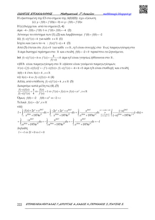 Ο∆ΗΓΟΣ ΕΠΑΝΑΛΗΨΗΣ Μαθηµατικά Γ’ Λυκείου mathhmagic.blogspot.gr
ΕΠΙΜΕΛΕΙΑ:ΜΗΤΑΛΑΣ Γ.,∆ΡΟΥΓΑΣ Α.,ΧΑ∆ΟΣ Χ.,ΓΕΡΜΑΝΟΣ Ξ.,ΠΑΤΣΗΣ Σ.222
Η εφαπτομένη της Cf στο σημείο της Α(0,f(0)) έχει εξίσωση
(ε) − = − ⇔ − =(0) '(0)( 0) (0) '(0)y f f x y f f x
Η (ε) διέρχεται από το σημείο (1,-4)
άρα − − = ⋅ ⇔ + = −4 (0) '(0) 1 '(0) (0) 4f f f f (2)
Λύνουμε το σύστημα των (1) ,(2) και λαμβάνουμε = = −'(0) (0) 2f f
iii) − =( ) '( ) 4f x f x για κάθε ∈ ℝx (1)
Ισχύει και για x το –x : − =( ) '( ) 4f x f x (3)
Από (3) έπεται ότι ≠( ) 0f x για κάθε ∈ ℝx , η f είναι συνεχής στο ℝ ως παραγωγίσιμη στο
ℝ άρα διατηρεί πρόσημο στο ℝ και επειδή = − <(0) 2 0f προκύπτει το ζητούμενο.
iv) − = ⇔ = <
−
4
( ) '( ) 4 '( ) 0
( )
f x f x f x
f x
άρα η f είναι γνησίως φθίνουσα στο ℝ .
v)Η h είναι παραγωγίσιμη στο ℝ εφόσον είναι γινόμενο παραγωγίσιμων.
( )= − = − − + − = − + ='( ) ( ) ( ) ' '( ) ( ) ( ) '( ) 4 4 0h x f x f x f x f x f x f x άρα η h είναι σταθερή και επειδή
=(0) 4h έτσι =( ) 4h x ∈ℝ,x
vi) = ⇔ − =( ) 4 ( ) ( ) 4h x f x f x (4)
Αλλά, από υπόθεση − =( ) '( ) 4f x f x ∈ℝ,x (5)
Διαιρούμε κατά μέλη τις (4) ,(5)
−
= ⇔ = ⇔ = ⇒ =
−
( ) ( ) ( )4
1 '( ) ( ) ( )
( ) '( ) 4 '( )
xf x f x f x
f x f x f x ce
f x f x f x
∈ℝ,x
Όμως = −(0) 2f = ⇔ − =0
(0) 2f ce c
Τελικά = − ∈ℝ( ) 2 ,x
f x e x
viii)
1 1 1 12017 20172017 2017 ,
1 12016 2016 2016 2016
1 1 1 11 1
( ) 2 ( )2 2
( )
1974 1974 1974 ( ) 1974
x x x u x du dx
x x x ux u
x u
f x e x ue e x x
I dx dx dx du
x e x e x e u e
−=− =−
−=− → =
− − − = → =−
+ + −− + +
= = = = − =
+ + + − +
∫ ∫ ∫ ∫
− − −
−
= = − = − = −
+ + +
∫ ∫ ∫
1 1 12017 2017 2017
2016 2016 2016
1 1 11974 1974 1974
u u x
u u x
du du dx I
u e u e x e
Δηλαδή
= − ⇔ = ⇔ =2 0 0I I I I
 
