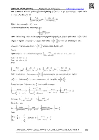 Ο∆ΗΓΟΣ ΕΠΑΝΑΛΗΨΗΣ Μαθηµατικά Γ’ Λυκείου mathhmagic.blogspot.gr
ΕΠΙΜΕΛΕΙΑ:ΜΗΤΑΛΑΣ Γ.,∆ΡΟΥΓΑΣ Α.,ΧΑ∆ΟΣ Χ.,ΓΕΡΜΑΝΟΣ Ξ.,ΠΑΤΣΗΣ Σ. 223
195) (Ε.Μ.Ε) α) Δίνεται η συνεχής συνάρτηση   →  ℝ: 0,f α με − + ≠( ) ( ) 0f x f xα για κάθε
∈   0,x α .Να δείξετε ότι
−
=
− + − +∫ ∫0 0
( ) ( )
( ) ( ) ( ) ( )
f x f x
dx dx
f x f x f x f x
α α
α
α α
β) Αν =( )f x xσυν , ≤ ≤0
2
x
π
τότε
i)Να υπολογίσετε το ολοκλήρωμα
Ι =
+∫
2
0
x
dx
x x
π
συν
ηµ συν
ii)Αν επιπλέον g είναι μια παραγωγίσιμη συνάρτηση με >( ) 0g x για κάθε ∈   0,x α και
ισχύει η σχέση =( ( ) ( ))' '( ) '( )f x g x f x g x για κάθε
 
∈  
 
0,
2
x
π
(1) τότε να αποδείξετε ότι
υπάρχει ένα τουλάχιστον
 
∈ 
 
0,
2
π
ξ τέτοιο ώστε: =2 '( ) ( )g gξ ξ
Λύση
α) Θέτουμε = −x uα στο ολοκλήρωμα
− +∫0
( )
( ) ( )
f x
dx
f x f x
α
α
τότε = −u xα , = −dx du
Για = 0x τότε =u α
Για =x α τότε = 0u
Έτσι
− − −
= − = =
− + + − + − + −∫ ∫ ∫ ∫
0
0 0 0
( ) ( ) ( ) ( )
( )
( ) ( ) ( ) ( ) ( ) ( ) ( ) ( )
f x f u f u f x
dx du du dx
f x f x f u f u f u f u f x f x
α α α
α
α α α
α α α α
β)i)Η συνάρτηση
 
= ∈  
 
( ) , 0,
2
f x x x
π
συν είναι συνεχής και ικανοποιεί την σχέση
− + = − + = + ≠( ) ( ) ( ) 0
2 2
f x f x x x x x
π π
συν συν ηµ συν για κάθε
 
∈  
 
0,
2
x
π
.
Επομένως για = =( ) ,
2
f x x
π
συν α από την (1) έχουμε:
−
= ⇔ =
+ +
− + − +
∫ ∫ ∫ ∫
2 2 2 2
0 0 0 0
( )
2 (2)
( ) ( )
2 2
x
x x x
dx dx dx dx
x x x x
x x x x
π π π ππ
συν
συν συν ηµ
π π ηµ συν ηµ συν
συν συν συν συν
Θέτουμε = =
+ +∫ ∫
2 2
0 0
,
x x
I dx J dx
x x x x
π π
συν ηµ
ηµ συν ηµ συν
Είναι =I J και
+
+ = + = = =
+ + +∫ ∫ ∫ ∫
2 2 2 2
0 0 0 0
1
2
x x x x
I J dx dx dx dx
x x x x x x
π π π π
συν ηµ συν ηµ π
ηµ συν ηµ συν ηµ συν
Άρα
4
2
4
J
I J
I J I
π
π
π

 =+ = 
⇔ 
 = = 
Δηλαδή = =
+∫
2
0
4
x
I dx
x x
π
συν π
ηµ συν
 
