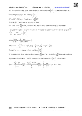 Ο∆ΗΓΟΣ ΕΠΑΝΑΛΗΨΗΣ Μαθηµατικά Γ’ Λυκείου mathhmagic.blogspot.gr
ΕΠΙΜΕΛΕΙΑ:ΜΗΤΑΛΑΣ Γ.,∆ΡΟΥΓΑΣ Α.,ΧΑ∆ΟΣ Χ.,ΓΕΡΜΑΝΟΣ Ξ.,ΠΑΤΣΗΣ Σ.224
iii)Οι συναρτήσεις f,g είναι παραγωγίσιμες στο διάστημα
 
 
 
0,
2
π
, άρα η συνάρτηση ⋅f g
είναι παραγωγίσιμη στο διάστημα
 
 
 
0,
2
π
,
= +( ( ) ( ))' '( ) ( ) ( ) '( )f x g x f x g x f x g x ,
 
∈  
 
0,
2
x
π
(2)
Από (1),(2): + ='( ) ( ) ( ) '( ) '( ) '( )f x g x f x g x f x g x (3)
Για κάθε
 
∈  
 
0,
2
x
π
είναι =( )f x xσυν και = −'( )f x xηµ , οπότε η σχέση (3) γράφεται:
>
− + = − ⇔ + = ⇔ + = ⇔
( ) 0
( ) '( ) '( ) '( ) '( ) ( ) ( ) '( ) ( )
g x
xg x xg x xg x xg x xg x xg x x x g x xg xηµ συν ηµ ηµ συν ηµ ηµ συν ηµ
 
= ∈  +  
'( )
, 0,
( ) 2
g x x
x
g x x x
ηµ π
ηµ συν
Είναι = =
+∫ ∫
2 2
0 0
'( )
( ) 4
g x x
dx dx
g x x x
π π
ηµ π
ηµ συν
Επομένως : = ⇔   = ⇔ − = ∫
2
2
0
0
'( )
ln ( ) ln ( ) ln (0) (5)
( ) 4 4 2 4
g x
dx g x g g
g x
π
π
π π π π
Θεωρούμε την συνάρτηση
 
= ∈  
 
( ) ln ( ), 0,
2
h x g x x
π
Η συνάρτηση h είναι παραγωγίσιμη στο
 
 
 
0,
2
π
με ( )= =
'( )
'( ) ln ( ) '
( )
g x
h x g x
g x
άρα ικανοποίει τις
προϋποθέσεις του Θ.Μ.Τ οπότε υπάρχει ένα τουλάχιστον
 
∈ 
 
0,
2
π
ξ τέτοιο ώστε:
− −
= ⇔ = ⇔ = ⇔ = ⇔ =
−
(5)( ) (0) ln ( ) ln (0)'( ) '( ) '( ) 12 2 4'( ) ( ) 2 '( )
( ) ( ) ( ) 2
0
2 2 2
h h g gg g g
h g g
g g g
π π π
ξ ξ ξ
ξ ξ ξ
π π πξ ξ ξ
 