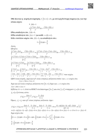 Ο∆ΗΓΟΣ ΕΠΑΝΑΛΗΨΗΣ Μαθηµατικά Γ’ Λυκείου mathhmagic.blogspot.gr
ΕΠΙΜΕΛΕΙΑ:ΜΗΤΑΛΑΣ Γ.,∆ΡΟΥΓΑΣ Α.,ΧΑ∆ΟΣ Χ.,ΓΕΡΜΑΝΟΣ Ξ.,ΠΑΤΣΗΣ Σ. 225
196) Δίνεται η κυρτή συνάρτηση ) +∞ → ℝ: 0,f , με συνεχή δεύτερη παράγωγο, για την
οποία ισχύει
• =(0) 1f
•
− + −
=∫
1
0
''( ) ( ) '(1) (1)
x
f x f x f f e
dx
ee
i)Να αποδείξετε ότι ='(0) 0f .
ii)Να αποδείξετε ότι >( ) 1f x για κάθε ( )∈ +∞0,x .
ii)Αν επιπλέον ισχύει ότι =(1) 2f , να αποδείξετε ότι :
< <∫
1
0
3
1 ( )
2
f x dx
Λύση
i)Ισχύει:
− + − − + − + −
= ⇔ = ⇔∫ ∫
1 1
0 0
''( ) ( ) '(1) (1) ''( ) '( ) '( ) ( ) '(1) (1)
x x
f x f x f f e f x f x f x f x f f e
dx dx
e ee e
( )
( ) ( )
− + − + −
= ⇔
− − + −
+ = ⇔
∫
∫ ∫
1
2
0
1 1
2 2
0 0
''( ) '( ) '( ) ( ) '(1) (1)
''( ) '( ) '( ) ( ) '(1) (1)
x x x x
x
x x x x
x x
e f x e f x e f x e f x f f e
dx
ee
e f x e f x e f x e f x f f e
dx dx
ee e
    + −   + −
+ = ⇔ + = ⇔     
     
∫ ∫
11 1
0 0 0
'( ) ( ) '(1) (1) '( ) ( ) '(1) (1)
' 'x x x x
f x f x f f e f x f x f f e
dx dx
e ee e e e
=
=
    + − + −
+ − + = ⇔ + − =   
   
(0) 1
0 0 '(0) 0
'(1) (1) '(0) (0) '(1) (1) '(1) (1) '(1) (1)
1
f
f
f f f f f f e f f f f e
e e e e e ee e
που ισχύει
ii)Η f είναι κυρτή , άρα και η f’ είναι γνησίως αύξουσα οπότε για > 0x ισχύει ότι:
> ⇔ >'( ) '(0) '( ) 0f x f f x
Άρα και η f είναι γνησίως αύξουσα στο ) +∞0, .Άρα για > 0x ισχύει ότι:
> ⇔ >( ) (0) ( ) 1f x f f x
iii)Έστω < <0 1x .Από το Θ.Μ.Τ στο διάστημα   0,x και στο   ,1x υπάρχουν ( )∈1
0,xξ και
( )∈2
,1xξ τέτοια, ώστε:
− −
= =
−1 2
( ) 1 2 ( )
'( ) , '( )
1
f x f x
f΄ f΄
x x
ξ ξ
Όμως , <1 2
ξ ξ και η f’ είναι γνησίως αύξουσα άρα :
< <
− − − − − − − −
< ⇔ < ⇔ − < ⇔ < ⇔
− − −
⇔ − − − − < ⇔ − − + − + < ⇔ − − < ⇔ + − >
0 1
1 2
( ) 1 2 ( ) ( ) 1 2 ( ) (1 )( ( ) 1) (2 ( ))
'( ) '( ) 0 0
1 1 (1 )
(1 )( ( ) 1) (2 ( )) 0 ( ) ( ) 1 2 ( ) 0 ( ) 1 0 1 ( ) 0
x
f x f x f x f x x f x x f x
f f
x x x x x x
x f x x f x f x xf x x x xf x f x x x f x
ξ ξ
Άρα ισχύει ότι:
 
+ − > ⇔ + − > ⇔ + − > ⇔ 
 
∫ ∫ ∫ ∫
11 1 1 12
0 0 0 00
(1 ( )) 0 (1 ) ( ) 0 ( ) 0
2
x
x f x dx x dx f x dx x f x dx
− > ⇔ <∫ ∫
1 1
0 0
3 3
( ) 0 ( )
2 2
f x dx f x dx
 