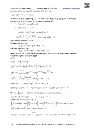 Ο∆ΗΓΟΣ ΕΠΑΝΑΛΗΨΗΣ Μαθηµατικά Γ’ Λυκείου mathhmagic.blogspot.gr
ΕΠΙΜΕΛΕΙΑ:ΜΗΤΑΛΑΣ Γ.,∆ΡΟΥΓΑΣ Α.,ΧΑ∆ΟΣ Χ.,ΓΕΡΜΑΝΟΣ Ξ.,ΠΑΤΣΗΣ Σ.226
Επίσης από το ερώτημα (ii) ισχύει ότι − >( ) 1 0f x άρα
− > ⇔ ⇔ >∫ ∫
1 1
0 0
( ( ) 1) 0 ... ( ) 1f x dx f x dx
197) Δίνεται η συνάρτηση →ℝ ℝ:f δυο φορές παραγωγίσιμη και μια συνεχή
συνάρτηση →ℝ ℝ:g ώστε να ισχύουν οι ιδιότητες:
• ≥( ) (0)f x f για κάθε ∈ ℝx
• ( )− −
→
= +
1
0
(0) 4lim x x x
x
f e xe
• + − = ∫
1
2
0
( ) 4( 1) ( )g x x x g t dt για κάθε ∈ ℝx
•
→
+ + − −
=20
( ) ( ) 2 ( )
lim 12 ( )
h
f x h f x h f x
g x
h
για κάθε ∈ ℝx
i)Να αποδείξετε ότι =(0) 4f .
ii)Να αποδείξετε ότι
= − +2
( ) 3 4 4g x x x για κάθε ∈ℝx .
iii) Να αποδείξετε ότι
= − + +4 3 2
( ) 3 8 24 4f x x x x για κάθε ∈ℝx .
iv)Να δείξετε ότι δεν υπάρχουν τρία σημεία συνευθειακά πάνω στην γραφική
παράσταση της συνάρτησης f.
Λύση
i) ( )− −
→
= +
1
0
(0) 4lim x x x
x
f e xe
( ) ( ) ( ) ( )− − − −
→ → →
 
+ = + = +  
 
1 1 1 1
1
0 0 0
lim lim 1 lim 1x x xx x x x
x x x
e xe e x e x (1)
( ) ( ) ( )
( )
( ) ( )
( )++ >
++
→ → → →∈ − ∪ +∞
+ = = =
1
1 ln 11 0 11 ln 1ln 1
0 0 0 01,0 0,
lim 1 lim lim lim
x
x
xx
xx x xx
x x x xx
x e e e (2)
( ) ( )( )
→ → → →
++ += = = =
+
0
0
0 . 0 0 0
1
ln 1 'ln 1 11lim lim lim lim 1
' 1 1x D H x x x
xx x
x x x
Άρα από (1) ,(2): ( )− − −
→
= + = =
1
1
0
(0) 4lim 4 4x x x
x
f e xe e e
ii)Έχουμε + − = ⇔ + − =∫ ∫
1 1
2 2
0 0
( ) 4( 1) ( ) ( ) 4( 1) ( )g x x x g t dt g x x x g t dt για κάθε ∈ ℝx
Θέτουμε =∫
1
0
( )g t dt α , (3) όπου α σταθερός πραγματικός αριθμός.
+ − = ⇔ + − = ⇔ = − +2 2 2
( ) 4( 1) ( ) 4 4 ( ) 4 4g x x x g x x x g x x xα α α
Άρα με αντικατάσταση στην (3)
( )
     ⋅ ⋅
− + = ⇔ − + = ⇔ − ⋅ + − − + ⋅ = ⇔    
     
⇔ − + = ⇔ + = ⇔ + = ⇔ =
∫
11 3 3 3
2 2 2 2
0 0
1 0
4 4 2 4 2 1 4 0 4 0
3 3 3
2 4 2 6 3 3
3 3
t
t t dt t t
α α α
α α α α
α α
α α α α α
Άρα
=∫
+ − = ⇔ + − = ⇔ = − +∫
1
0
( ) 3
1
2 2 2
0
( ) 4( 1) ( ) ( ) 4 4 3 ( ) 3 4 4
g t dt
g x x x g t dt g x x x g x x x για κάθε ∈ ℝx
 