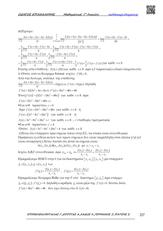 Ο∆ΗΓΟΣ ΕΠΑΝΑΛΗΨΗΣ Μαθηµατικά Γ’ Λυκείου mathhmagic.blogspot.gr
ΕΠΙΜΕΛΕΙΑ:ΜΗΤΑΛΑΣ Γ.,∆ΡΟΥΓΑΣ Α.,ΧΑ∆ΟΣ Χ.,ΓΕΡΜΑΝΟΣ Ξ.,ΠΑΤΣΗΣ Σ. 227
iii)Έχουμε:
( )
( )→ → →
+ + − −+ + − − + − −
= = =
0
0
2 20 . 0 0
( ) ( ) 2 ( ) '( ) ( ) 2 ( ) '( ) '( )
lim lim lim
2'h D Hospital h h
f x h f x h f xf x h f x h f x f x h f x h
hh h
→ →
→ →
+ − − + − − − +
= = =
+ − − − +
= + =
0 0
0 0
'( ) '( ) '( ) '( ) '( ) '( )1 1
lim lim
2 2
'( ) '( ) '( ) '( )1 1
lim lim
2 2
h h
h h
f x h f x h f x h f x f x h f x
h h
f x h f x f x h f x
h h
→ − →
+ − + − −
= + = + =
−0 0
'( ) '( ) '( ( )) '( )1 1 1 1
lim lim ''( ) ''( ) ''( )
2 2 2 2h h
f x h f x f x h f x
f x f x f x
h h
για κάθε ∈ ℝx
Επίσης από υπόθεση : ≥( ) (0)f x f για κάθε ∈ ℝx άρα η f παρουσιάζει ολικό ελάχιστο στο
0 .Οπότε από το θεώρημα Fermat ισχύει: ='(0) 0f .
Από την δεύτερη ισότητα της υπόθεσης
→
+ + − −
= ⇔ =20
( ) ( ) 2 ( )
lim 12 ( ) ''( ) 12 ( )
h
f x h f x h f x
g x f x g x
h
δηλαδή
= − + ⇔ = − +2 2
''( ) 12(3 4 4) ''( ) 36 48 48f x x x f x x x
Έτσι( ) ( )= − +3 2
'( ) ' 12 24 48 'f x x x x για κάθε ∈ℝx άρα
= − + +3 2
'( ) 12 24 48f x x x x c
•Για x=0 προκύπτει = 0c
Άρα = − +3 2
'( ) 12 24 48f x x x x για κάθε ∈ℝx ή
( )= − +4 3 2
'( ) 3 8 24 'f x x x x για κάθε ∈ℝx ή
= − + +4 3 2
( ) 3 8 24 'f x x x x c για κάθε ∈ℝx , 'c σταθερός πραγματικός
•Για x=0 προκύπτει =' 4c
Οπότε = − + +4 3 2
( ) 3 8 24 4f x x x x για κάθε ∈ ℝx
v)Έστω ότι υπάρχουν τρία σημεία πάνω στην Cf , τα οποία είναι συνευθειακά.
Προφανώς η ευθεία αυτών των τριών σημείων δεν είναι παράλληλη στον άξονα y’y( η f
είναι συνάρτηση ).Έστω λοιπόν ότι αυτά τα σημεία είναι:
Β Γ1 1 2 2 3 3
( , ( )), ( , ( )), ( , ( ))A x f x x f x x f x με < <1 2 3
x x x
Ισχύει Α,Β,Γ συνευθειακά άρα Β ΒΓ
−−
= ⇔ =
− −
3 22 1
2 1 3 2
( ) ( )( ) ( )
A
f x f xf x f x
x x x x
λ λ
Εφαρμόζουμε Θ.Μ.Τ στην f για τα διαστήματα       1 2 2 3
, , ,x x x x ρα υπάρχουν
( ) ( )∈ ∈1 1 2 2 2 3
, , ,x x x xξ ξ τ.ω
−−
= =
− −
3 22 1
1 2
2 1 3 2
( ) ( )( ) ( )
'( ) , '( )
f x f xf x f x
f f
x x x x
ξ ξ
Εφαρμόζουμε θεώρημα Rolle για την f’ στο διάστημα   1 2
,ξ ξ άρα υπάρχει
( )∈ =3 1 2 3
, : ''( ) 0fξ ξ ξ ξ .Δηλαδή ο αριθμός 3
ξ είναι ρίζα της =''( ) 0f x .Άτοπο, διότι
= − +2
''( ) 36 48 48f x x x δεν έχει λύσεις στο ℝ ( ∆ <( 0)
 