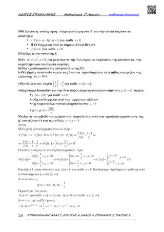 Ο∆ΗΓΟΣ ΕΠΑΝΑΛΗΨΗΣ Μαθηµατικά Γ’ Λυκείου mathhmagic.blogspot.gr
ΕΠΙΜΕΛΕΙΑ:ΜΗΤΑΛΑΣ Γ.,∆ΡΟΥΓΑΣ Α.,ΧΑ∆ΟΣ Χ.,ΓΕΡΜΑΝΟΣ Ξ.,ΠΑΤΣΗΣ Σ.228
198) Δίνεται η συνάρτηση f παραγωγίσιμη στο ℝ*
για την οποία ισχύουν οι
ιδιότητες:
• − − =2
'( ) ( 1) ( ) 0,x f x x f x για κάθε ∈ ℝ*
x
• Η Cf διέρχεται από τα σημεία Α (1,e),B(-1,e-1)
• ≠( ) 0f x για κάθε ∈ ℝ*
x
i)Να βρείτε τον τύπο της f.
ii)Αν =
1
( ) x
f x xe , ∈ ℝ*
x ,να μελετήσετε την f ως προς τα ακρότατα, την μονοτονία , την
κυρτότητα και τα σημεία καμπής.
iii)Να προσδιορίσετε τις ασύμπτωτες της Cf .
iv)Να βρείτε το σύνολο τιμών της f και να προσδιορίσετε το πλήθος των ριζών της
εξίσωσης =( ) 1974f x .
v)Να δείξετε ότι ισχύει
 
≥ 
 
1
x
x
e e
για κάθε ( )∈ +∞0,x .
vi)(ερώτημα bonus)Αν για την δυο φορές παραγωγίσιμη συνάρτηση →ℝ ℝ:g ισχύει:
• >''( ) (0)g x f για κάθε ∈ ℝx
•η Cg να διέρχεται από την αρχή των αξόνων
•η g παρουσιάζει τοπικό ακρότατο στο =0
0x
• + − =
3 (1)
(1) ( 1)
f
g g
e
Να βρείτε το εμβαδό του χωρίου που περικλείεται από την γραφική παράσταση της
g’, τον άξονα x’x και τις ευθείες = = −1, 1.x x
Λύση
i)Η σχέση μετασχηματίζεται ως εξής :
−
− − = ⇔ = − ⇔ = ⇔2 2
2
'( ) 1
'( ) ( 1) ( ) 0 '( ) ( 1) ( )
( )
f x x
x f x x f x x f x x f x
f x x
 
⇔ = − ⇔ = + ∈ 
 
ℝ*
2
'( ) 1 1 1
ln ( ) ln ',
( )
f x
f x x x
f x x xx
Η ισότητα ισχύει σε ένωση διαστημάτων άρα :
− + +
+ +
  + + < − + + <  <  
= ⇔ = ⇔ =  
  + + > + + > >  
1
2
1
ln( )
1 1
1
ln
2 2
1 1
ln , 0 ln( ) , 0
, 0
ln ( ) ln ( ) ( ) (1)
1 1
ln , 0 ln , 0 , 0
x c
x
x c
x
x c x x c x
e xx xf x f x f x
x c x x c x e x
x x
Επειδή η f είναι συνεχής και ≠( ) 0f x για κάθε ∈ ℝ*
x θα διατηρεί πρόσημο σε καθένα από
τα διαστήματα ( ) ( )−∞ +∞,0 , 0, .
Από υπόθεση
=(1)f e και − = −
1
( 1)f
e
Προκύπτει ότι είναι
>( ) 0f x για κάθε ( )∈ −∞,0x και <( ) 0f x για κάθε ( )∈ +∞0,x
Από την σχέση (1) έχουμε
− + − + − +−
− − = ⇔ = ⇔ = ⇔ =1 1 1ln(1) 1 1 11
1
1
( 1) 0c c c
f e e e e c
e
 