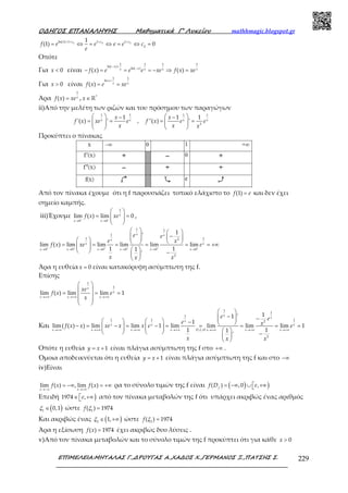 Ο∆ΗΓΟΣ ΕΠΑΝΑΛΗΨΗΣ Μαθηµατικά Γ’ Λυκείου mathhmagic.blogspot.gr
ΕΠΙΜΕΛΕΙΑ:ΜΗΤΑΛΑΣ Γ.,∆ΡΟΥΓΑΣ Α.,ΧΑ∆ΟΣ Χ.,ΓΕΡΜΑΝΟΣ Ξ.,ΠΑΤΣΗΣ Σ. 229
+ + + +
= ⇔ = ⇔ = ⇔ =2 2 2ln(1) 1 1 1
2
1
(1) 0c c c
f e e e e c
e
Οπότε
Για < 0x είναι
− +
−
− = = = − ⇒ =
1 1 1 1
ln( )
ln( )
( ) ( )
x
xx x x x
f x e e e xe f x xe
Για > 0x είναι
+
= =
1 1
ln
( )
x
x x
f x e xe
Άρα =
1
( ) x
f x xe , ∈ ℝ*
x
ii)Από την μελέτη των ριζών και του πρόσημου των παραγώγων
   − −
= = = =      
   
1 1 1 1
3
1 1 1
'( ) ' , ''( ) 'x x x x
x x
f x xe e f x e e
x x x
Προκύπτει ο πίνακας
Από τον πίνακα έχουμε ότι η f παρουσιάζει τοπικό ελάχιστο το =(1)f e και δεν έχει
σημείο καμπής.
iii)Έχουμε − −
→ →
 
= =  
 
1
0 0
lim ( ) lim 0x
x x
f x xe ,
+ + + + + +
→ → → → → →
   
  −       = = = = = = +∞      − 
 
1 1
1
1 12
0 0 0 0 0 0
2
1'
lim ( ) lim lim lim lim lim
1 11
'
x x
x
x x
x x x x x x
e e
e x
f x xe e
x xx
Άρα η ευθεία = 0x είναι κατακόρυφη ασύμπτωτη της f.
Επίσης
→+∞ →+∞ →+∞
 
 
= = = 
 
 
1
1
lim ( ) lim lim 1
x
x
x x x
xe
f x e
x
Και
→+∞ →+∞ →+∞ →+∞ →+∞ →+∞ →+∞
 
−  −     −  − = − = − = = = = =            − 
 
1
1
1
1 1 12
. .
2
11 '
1
lim( ( ) ) lim lim 1 lim lim lim lim 1
1 11
'
x
x
x
x x x
x x x x D L H x x x
e e
e xf x x xe x x e e
x xx
Οπότε η ευθεία = + 1y x είναι πλάγια ασύμπτωτη της f στο +∞ .
Όμοια αποδεικνύεται ότι η ευθεία = +1y x είναι πλάγια ασύμπτωτη της f και στο −∞
iv)Είναι
→−∞ →+∞
= −∞ = +∞lim ( ) , lim ( )
x x
f x f x ρα το σύνολο τιμών της f είναι ( ) )= −∞ ∪  +∞( ) ,0 ,f
f D e
Επειδή )∈  +∞1974 ,e από τον πίνακα μεταβολών της f ότι υπάρχει ακριβώς ένας αριθμός
( )∈1
0,1ξ ώστε =1
( ) 1974f ξ
Και ακριβώς ένας ( )∈ +∞2
1,ξ ώστε =2
( ) 1974f ξ
Άρα η εξίσωση =( ) 1974f x έχει ακριβώς δυο λύσεις .
v)Από τον πίνακα μεταβολών και το σύνολο τιμών της f προκύπτει ότι για κάθε > 0x
 