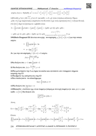 Ο∆ΗΓΟΣ ΕΠΑΝΑΛΗΨΗΣ Μαθηµατικά Γ’ Λυκείου mathhmagic.blogspot.gr
ΕΠΙΜΕΛΕΙΑ:ΜΗΤΑΛΑΣ Γ.,∆ΡΟΥΓΑΣ Α.,ΧΑ∆ΟΣ Χ.,ΓΕΡΜΑΝΟΣ Ξ.,ΠΑΤΣΗΣ Σ.230
ισχύει: ≥( )f x e δηλαδή
       
≥ ⇔ ≥ ⇔ ≥ ⇔ ≥ ⇔ ≤               
1 1 1
1
x x x x
x x x
e e e x
xe e e e e
x x x e e
vi)Επειδή
=
≥ ⇔ ≥
(0) 0
''( ) (0) ''( ) 0
f
g x f g x για κάθε ∈ℝx , g’ είναι γνησίως αύξουσα. Όμως
='(0) 0g ,( η g παρουσιάζει ακρότατο στο 0) οπότε η g’ είναι αρνητική στο )− 1,0 και θετική
στο ( 0,1 .Άρα το ζητούμενο εμβαδό είναι:
( )−
−
+ − = =
=
= − + = −  +   = − − − + − =   
= − + − + − = − + − + =
∫ ∫
0 1
0 1
1 0
1 0
3 (1)
(1) ( 1) 3
(0) 0
'( ) '( ) ( ) ( ) (0) ( 1) (1) (0)
(0) ( 1) (1) (0) 2 (0) ( 1) (1) 3 .
f
g g
e
Cg g
E g x dx g x dx g x g x g g g g
g g g g g g g
διερχεταιαποτην αρχητων αξονων αρα
τ µ
199)(Boris Dragosani ☺☺☺☺) Δίνεται συνεχής συνάρτηση )  →  +∞  : 0,1 0,g για την οποία
ισχύει
•
 
=  
 
∫ ∫
2 1
1 0
( ) 3xg t dt dx κ
•
+
−→+∞
+
=
+
1
1
2
lim
2
x x
x xx
e
e
κ
Αν για την συνάρτηση ( )+∞ → ℝ: 0,f ισχύει
+
= ∫
1
0
ln ( )
( )
x g t
f x dt
x
i)Να δείξετε ότι = 1κ και =∫
1
0
( ) 2g t dt
ii) Να δείξετε ότι
+
=
2 ln
( )
x
f x
x
, > 0x
iii)Να μελετήσετε την f ως προς τα κοίλα και εξετάσετε εάν υπάρχουν σημεία
καμπής της Cf
iv)Να βρείτε τις ασύμπτωτες της Cf
v)Να υπολογίσετε το ολοκλήρωμα
= >∫1
( ) ( ) , 0I f t dt
α
α α
vi)Να δείξετε ότι +
→
Ι = +∞
0
lim ( )
α
α
vi)(Bonus)Αν επιπλέον η g είναι παραγωγίσιμη με συνεχή παράγωγο και ≤( )g x x ,για
κάθε ∈   0,1x .Να δείξετε ότι
≤ −
+∫
1
0
'( )1
(2) 1
2 1
g x
dx f
x
Λύση
i)
→+∞
+
 
 
+  
− −→+∞ →+∞ →+∞ →+∞
< <
 
++ +  
+ + ⋅ = = = = = =
+   + ⋅+ + ⋅ + ⋅ 
 
1
2
lim
1
1 1 2
0 1
22 2 1 2(1 ) 1 2
2 1 2 0
lim lim lim lim 1
12 2 1 2 1 2 1 0(1 ) 1 1 22 2
x
x
x
x x
x
x x ex x
x x x x xx x x x
x
e
x x
e
ee e e
e
e
e e e
κ
Οπότε
     
= ⇔ = ⇔ = ⇔ = ⇔ − = ⇔        
    
∫ ∫ ∫ ∫ ∫ ∫ ∫ ∫
22 1 2 1 1 2 1 12 2 2
1 0 1 0 0 1 0 01
2 1
( ) 3 ( ) 3 ( ) 3 ( ) 3 ( ) ( ) 3
2 2 2
x
xg t dt dx x g t dt dx g t dt xdx g t dt g t dt
 