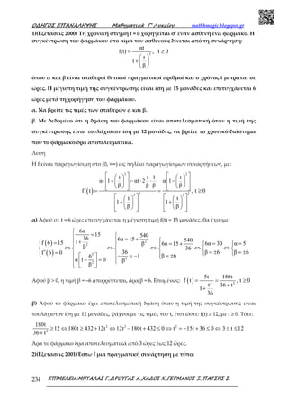 Ο∆ΗΓΟΣ ΕΠΑΝΑΛΗΨΗΣ Μαθηµατικά Γ’ Λυκείου mathhmagic.blogspot.gr
ΕΠΙΜΕΛΕΙΑ:ΜΗΤΑΛΑΣ Γ.,∆ΡΟΥΓΑΣ Α.,ΧΑ∆ΟΣ Χ.,ΓΕΡΜΑΝΟΣ Ξ.,ΠΑΤΣΗΣ Σ.234
1)(Εξετασεις 2000) Τη χρονική στιγμή t = 0 χορηγείται σ’ έναν ασθενή ένα φάρμακο. Η
συγκέντρωση του φαρμάκου στο αίμα του ασθενούς δίνεται από τη συνάρτηση:
2
αt
f(t) , t 0
t
1
β
= ≥
 
+  
 
όπου α και β είναι σταθεροί θετικοί πραγματικοί αριθμοί και ο χρόνος t μετράται σε
ώρες. Η μέγιστη τιμή της συγκέντρωσης είναι ίση με 15 μονάδες και επιτυγχάνεται 6
ώρες μετά τη χορήγηση του φαρμάκου.
α. Να βρείτε τις τιμές των σταθερών α και β.
β. Με δεδομένο ότι η δράση του φαρμάκου είναι αποτελεσματική όταν η τιμή της
συγκέντρωσης είναι τουλάχιστον ίση με 12 μονάδες, να βρείτε το χρονικό διάστημα
που το φάρμακο δρα αποτελεσματικά.
Λυση
Η f είναι παραγωγίσιμη στο [0, +∞) ως πηλίκο παραγωγίσιμων συναρτήσεων, με:
( )
2 2
2 22 2
t t 1 t
α 1 αt 2 α 1
β β β β
f t , t 0
t t
1 1
β β
      
⋅ + − ⋅ ⋅ −      
         ′ = = ≥
      
+ +      
         
α) Αφού σε t = 6 ώρες επιτυγχάνεται η μέγιστη τιμή f(t) = 15 μονάδες, θα έχουμε:
( )
( )
2
2
2
2
2
6α
15 540
36 6α 151f 6 15 ββ
36f 6 0
16
α 1 0 β
β

=  = ++=  
⇔ ⇔ ⇔  
′ =     − = −
− =   
  
540
6α 30 α 56α 15
36
β 6 β 6
β 6

= == +  
⇔ ⇔  
= ± = ±  = ±
Αφού β > 0, η τιμή β = –6 απορρίπτεται, άρα β = 6. Επομένως: ( ) 2 2
5t 180t
f t , t 0
t 36 t
1
36
= = ≥
+
+
β) Αφού το φάρμακο έχει αποτελεσματική δράση όταν η τιμή της συγκέντρωσης είναι
τουλάχιστον ίση με 12 μονάδες, ψάχνουμε τις τιμές του t, έτσι ώστε: f(t) ≥ 12, με t ≥ 0. Τότε:
2 2 2
2
180t
12 180t 432 12t 12t 180t 432 0 t 15t 36 0 3 t 12
36 t
≥ ⇔ ≥ + ⇔ − + ≤ ⇔ = − + ≤ ⇔ ≤ ≤
+
Άρα το φάρμακο δρα αποτελεσματικά από 3 ώρες έως 12 ώρες.
2)(Εξετασεις 2001)Έστω f μια πραγματική συνάρτηση με τύπο:
 