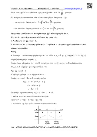 Ο∆ΗΓΟΣ ΕΠΑΝΑΛΗΨΗΣ Μαθηµατικά Γ’ Λυκείου mathhmagic.blogspot.gr
ΕΠΙΜΕΛΕΙΑ:ΜΗΤΑΛΑΣ Γ.,∆ΡΟΥΓΑΣ Α.,ΧΑ∆ΟΣ Χ.,ΓΕΡΜΑΝΟΣ Ξ.,ΠΑΤΣΗΣ Σ.236
(i) αν το α ληφθεί ως –1/9 τότε η τιμή του εμβαδού είναι: Ε =
7
27
τ. μονάδες.
(ii) αν όμως δεν υπονοείται κάτι τέτοιο τότε η λύση θα έχει ως εξής:
• αν α ≥ 0 τότε f(x) ≥ 0 οπότε:
2
2
1
7α
E αx dx
3
= =∫ τ. μονάδες.
• αν α < 0 τότε f(x) < 0, οπότε:
2
2
1
7α
E αx dx
3
= − = −∫ τ. μονάδες.
3)(Εξετασεις 2002)Έστω οι συναρτήσεις f, g με πεδίο ορισμού το ℝ .
Δίνεται ότι η συνάρτηση της σύνθεσης fog είναι 1–1.
α. Να δείξετε ότι η g είναι 1–1.
β. Να δείξετε ότι η εξίσωση: g(f(x) + x3 - x) = g(f(x) + 2x -1) έχει ακριβώς δύο θετικές και
μία αρνητική ρίζα.
Λυση
α. Επειδή η f είναι συνάρτηση έχουμε ότι για κάθε 1 2x ,x ∈ℝ με g(x1) = g(x2) έπεται f(g(x1))
= f(g(x2)) ή (fog)(x1) = (fog)(x2) (1)
Επειδή όμως η fog είναι 1 – 1 στο ℝ προκύπτει από την (1) ότι x1 = x2. Έτσι δείξαμε ότι:
1 2x ,x∀ ∈ℝ με g(x1) = g(x2) προκύπτει x1 = x2.
Άρα η g είναι 1 – 1.
β. Έχουμε: g(f(x) + x3 – x) = g(f(x) + 2x – 1)
Επειδή η g είναι 1 – 1 στο R, προκύπτει ότι:
f(x) + x3 – x = f(x) + 2x – 1 ή
x3 – x = 2x – 1 ή
x3 – 3x + 1 = 0
Θεωρούμε την συνάρτηση: h(x) = x3 – 3x + 1, x ∈ℝ
H h είναι παραγωγίσιμη ως πολυωνυμική με:
h΄(x) = 3x2 – 3 = 3(x2 – 1) = 3(x – 1)(x + 1)
H μονοτονία της h(x) φαίνεται στον παρακάτω πίνακα:
 