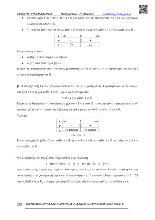 Ο∆ΗΓΟΣ ΕΠΑΝΑΛΗΨΗΣ Μαθηµατικά Γ’ Λυκείου mathhmagic.blogspot.gr
ΕΠΙΜΕΛΕΙΑ:ΜΗΤΑΛΑΣ Γ.,∆ΡΟΥΓΑΣ Α.,ΧΑ∆ΟΣ Χ.,ΓΕΡΜΑΝΟΣ Ξ.,ΠΑΤΣΗΣ Σ.238
• Επειδή είναι f΄(x) = 5x4 + 3x2 + 1 > 0 για κάθε x ∈ℝ , προκύπτει ότι η f είναι γνησίως
αύξουσα σε όλο το ℝ .
• f΄΄(x)=0 ⇔ 20x3 + 6x = 0 ⇔ 2x(10x2 + 3)=0 ⇔ x=0 εφόσον 10x2 + 3 > 0 για κάθε x ∈ℝ .
Εποµένως η f είναι:
• κοίλη στο διάστηµα (–∞, 0] και
• κυρτή στο διάστηµα [0, +∞).
Επειδή η συνάρτηση f είναι γνησίως µονότονη στο ℝ θα είναι 1–1 σε αυτό και συνεπώς η f
είναι αντιστρέψιµη στο ℝ .
β. Η συνάρτηση f είναι γνησίως αύξουσα στο ℝ (ερώτηµα α). Προκειµένου να δείξουµε
ότι f(ex) ≥ f(1+x) για κάθε x ∈ℝ , αρκεί να δείξουµε ότι:
ex ≥1+ x για κάθε x ∈ℝ .
Πράγµατι, θεωρούµε τη συνάρτηση g(x)=ex – 1 – x στο ℝ , η οποία είναι παραγωγίσιµη σ’
αυτό µε g΄(x) = ex – 1. Από την εξίσωση g΄(x)=0 έχουµε ex – 1=0 ⇔ ex = 1 ⇔ x = 0.
Έχουµε:
Εποµένως g(x) ≥ g(0) = 0 για κάθε x ∈ℝ ή ex – 1 – x ≥ 0 για κάθε x ∈ℝ και άρα: ex ≥ 1 + x
για κάθε x ∈ℝ .
γ. Η εφαπτοµένη της Cf στο σηµείο (0,0) έχει εξίσωση
y – f(0) = f΄(0)(x – 0) ή y – 0 = 1(x – 0) ή y = x
που είναι η διχοτόµος της πρώτης και τρίτης γωνίας των αξόνων. Επειδή τώρα η f είναι
αντιστρέψιµη (ερώτηµα α) προκύπτει ότι υπάρχει η f-1 ή οποία (λόγω πρότασης σελ. 155
σχολ. βιβλ.) έχει 1
f
C − συµµετρική την Cf ως προς άξονα συµµετρίας την ευθεία y = x.
 