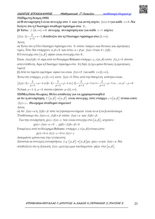 Ο∆ΗΓΟΣ ΕΠΑΝΑΛΗΨΗΣ Μαθηµατικά Γ’ Λυκείου mathhmagic.blogspot.gr
ΕΠΙΜΕΛΕΙΑ:ΜΗΤΑΛΑΣ Γ.,∆ΡΟΥΓΑΣ Α.,ΧΑ∆ΟΣ Χ.,ΓΕΡΜΑΝΟΣ Ξ.,ΠΑΤΣΗΣ Σ. 23
31)(Πρώτη δέσμη 1995)
α) Η συνάρτηση f είναι συνεχής στο ℝ και για αυτή ισχύει ≠( ) 0f x για κάθε ∈ ℝx .Να
δείξετε ότι η f διατηρεί σταθερό πρόσημο στο ℝ .
β) Έστω ( )+∞ → ℝ: 0,f συνεχής συνάρτηση και για κάθε > 1x ισχύει:
− = + −
+
2
( ) 1 1
1
f x x
x
.Αποδείξτε ότι η f διατηρεί πρόσημο στο ( )+∞1, .
Λύση
α) Έστω ότι η f δεν διατηρεί πρόσημο στο ℝ οπότε παίρνει και θετικές και αρνητικές
τιμές. Τότε θα υπάρχουν α β ∈ ℝ, και έστω α β< με α <( ) 0f και β<0 ( )f .
Η f συνεχής στο α β  , αφού είναι συνεχής στο ℝ .
Είναι α β <( ) ( ) 0f f άρα από το θεώρημα Bolzano υπάρχει ( )α β∈0
,x ώστε =0
( ) 0f x άτοπο
από υπόθεση. Άρα η f διατηρεί πρόσημο στο ℝ ( δηλ. ή έχει μόνο θετικές ή αρνητικές
τιμές)
β) Από το πρώτο ερώτημα αρκεί να είναι ≠( ) 0f x για κάθε ( )∈ +∞1,x .
Έστω ότι υπάρχει ( )ρ ∈ +∞1, ώστε ρ =( ) 0f .Τότε από την δοσμένη ισότητα είναι:
− = + − ⇔ − = + − ⇔ − = + − ⇔ = + − ⇔ ⇔ − =
+ + + +
22 2 2 2
( ) 1 1 0 1 1 1 1 1 1 ... 0
1 1 1 1
f ρ ρ ρ ρ ρ ρ ρ
ρ ρ ρ ρ
Τελικά ρ = 1 ή ρ = 0 άτοπο εφόσον ( )ρ ∈ +∞1, .
32)(Μεζεδάκι θεωρίας. Θέλει απόδειξη για να χρησιμοποιηθεί)
α) Αν η συνάρτηση α β α β  →     : , ,f είναι συνεχής, τότε υπάρχει γ α β∈   , τέτοιο ώστε
γ γ=( )f . (θεώρημα σταθερού σημείου)
Λύση
α) Αν α α=( )f ή β β=( )f τότε το ζητούμενο σημείο είναι το α ή το β αντίστοιχα.
Υποθέτουμε ότι α α≠( )f , β β≠( )f οπότε α α>( )f και β β<( )f .
Για την συνάρτηση = −( ) ( )g x f x x που είναι συνεχής στο α β  , , ισχύουν :
α α α β β β= − > = − <( ) ( ) 0 , ( ) ( ) 0g f g f
Επομένως από το θεώρημα Bolzano υπάρχει ( )γ α β∈ , τέτοιο ώστε
γ γ γ γ γ= ⇔ − = ⇔ =( ) 0 ( ) 0 ( )g f f
Δοκιμάστε μόνοι σας την γενίκευση:
Δίνονται οι συνεχείς συναρτήσεις α β α β  →     , : , ,f g με α α=( )g και α α=( )f .Να
αποδείξετε ότι η εξίσωση =( ) ( )f x g x έχει μια τουλάχιστον ρίζα στο α β  , .
 