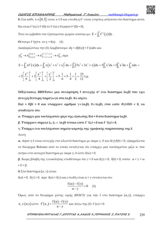 Ο∆ΗΓΟΣ ΕΠΑΝΑΛΗΨΗΣ Μαθηµατικά Γ’ Λυκείου mathhmagic.blogspot.gr
ΕΠΙΜΕΛΕΙΑ:ΜΗΤΑΛΑΣ Γ.,∆ΡΟΥΓΑΣ Α.,ΧΑ∆ΟΣ Χ.,ΓΕΡΜΑΝΟΣ Ξ.,ΠΑΤΣΗΣ Σ. 239
δ. Για κάθε [ ]x 0,3∈ είναι: x ≥ 0 και επειδή η f–1 είναι γνησίως αύξουσα στο διάστημα αυτό,
θα είναι f–1(x) ≥ f–1(0) ⇔ f–1(x) ≥ 0 (αφού f–1(0) = 0).
Έτσι το εμβαδόν του ζητουμένου χωρίου ισούται με: ( )
3
-1
0
E f y dy= ∫ .
Θέτουμε f–1(y)=x ⇔ y = f(x). (1)
Διαφορίζοντας την (1) λαμβάνουμε: dy = d[f(x)] = f΄(x)dx και
( )
( ) 5 3
5 3
3 f x 3 x x x 3 1
0 f x 0 x x x 0 0
y x x x
= + + =
= + + =
→ → → , άρα
( ) ( ) ( )
1 1 1 1 1 1
5 3 5 3 5 3
0 0 0 0 0 0
E xf x dx x x x x dx 5x 3x x dx 5 x dx 3 x dx xdx′′= = + + = + + = + + =∫ ∫ ∫ ∫ ∫ ∫
1 1 16 4 2
0 0 0
x x x 1 1 1 25
5 3 5 3 τ.µ.
6 4 2 6 4 2 12
     
= + + = ⋅ + ⋅ + =     
     
5)(Εξετασεις 2003)Έστω μια συνάρτηση f συνεχής σ’ ένα διάστημα [α,β] που έχει
συνεχή δεύτερη παράγωγο στο (α,β). Αν ισχύει
f(α) = f(β) = 0 και υπάρχουν αριθμοί γ∈(α,β), δ∈(α,β), έτσι ώστε f(γ)·f(δ) < 0, να
αποδείξετε ότι:
α. Υπάρχει μία τουλάχιστον ρίζα της εξίσωσης f(x) = 0 στο διάστημα (α,β).
β. Υπάρχουν σημεία ξ1, ξ2 ∈ (α,β) τέτοια ώστε f΄΄(ξ1) < 0 και f΄΄(ξ2) > 0.
γ. Υπάρχει ένα τουλάχιστον σημείο καμπής της γραφικής παράστασης της f.
Λυση
α. Αφού η f είναι συνεχής στο κλειστό διάστημα με άκρα γ, δ και f(γ)∙f(δ) < 0, εφαρμόζεται
το θεώρημα Bolzano από το οποίο συνάγεται ότι υπάρχει μία τουλάχιστον ρίζα x0 που
ανήκει στο ανοιχτό διάστημα με άκρα γ, δ ώστε f(x0) = 0.
β. Χωρίς βλάβη της γενικότητας υποθέτουμε ότι γ < δ και f(γ) > 0, f(δ) < 0, οπότε α < γ < x0
< δ < β.
i) Στο διάστημα [α, γ] είναι:
f(α) = 0, f(γ) > 0, άρα f(α) < f(γ) και επειδή είναι α < γ συνάγεται ότι:
( ) ( )f α f γ
0
α γ
−
>
−
(1)
Όμως από το θεώρημα μέσης τιμής (Θ.Μ.Τ) για την f στο διάστημα [α,γ], υπάρχει
( )1κ α,γ∈ ώστε ( )
( ) ( )
1
f α f γ
f κ
α γ
−
′ =
−
και λόγω της (1) f΄(κ1) > 0.
 