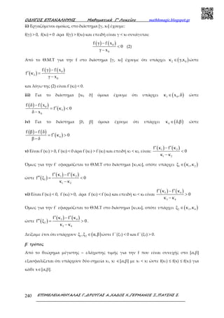 Ο∆ΗΓΟΣ ΕΠΑΝΑΛΗΨΗΣ Μαθηµατικά Γ’ Λυκείου mathhmagic.blogspot.gr
ΕΠΙΜΕΛΕΙΑ:ΜΗΤΑΛΑΣ Γ.,∆ΡΟΥΓΑΣ Α.,ΧΑ∆ΟΣ Χ.,ΓΕΡΜΑΝΟΣ Ξ.,ΠΑΤΣΗΣ Σ.240
ii) Εργαζόμενοι ομοίως, στο διάστημα [γ, x0] έχουμε:
f(γ) > 0, f(x0) = 0 άρα f(γ) > f(x0) και επειδή είναι γ < x0 συνάγεται:
( ) ( )0
0
f γ f x
0
γ x
−
<
−
(2)
Από το Θ.Μ.Τ για την f στο διάστημα [γ, x0] έχουμε ότι υπάρχει ( )2 0κ γ,x∈ ώστε
( )
( ) ( )0
2
0
f γ f x
f κ
γ x
−
′ =
−
και λόγω της (2) είναι f΄(κ2) < 0.
iii) Για το διάστημα [x0, δ] όμοια έχουμε ότι υπάρχει ( )3 0κ x ,δ∈ ώστε
( ) ( )
( )0
3
0
f δ f x
f κ 0
δ x
−
′= <
−
iv) Για το διάστημα [δ, β] όμοια έχουμε ότι υπάρχει ( )4κ δ,β∈ ώστε
( ) ( )
( )4
f β f δ
f κ 0
β δ
−
′= >
−
v) Είναι f΄(κ1) > 0, f΄(κ2) < 0 άρα f΄(κ1) > f΄(κ2) και επειδή κ1 < κ2, είναι:
( ) ( )1 2
1 2
f κ f κ
0
κ κ
′ ′−
<
−
Όµως για την f΄ εφαρµόζεται το Θ.Μ.Τ στο διάστηµα [κ1,κ2], οπότε υπάρχει ( )1 1 2ξ κ ,κ∈
ώστε ( )
( ) ( )1 2
1
1 2
f κ f κ
f ξ 0
κ κ
′ ′−
′′ = <
−
vi) Είναι f΄(κ3) < 0, f΄(κ4) > 0, άρα f΄(κ3) < f΄(κ4) και επειδή κ3 < κ4 είναι
( ) ( )3 4
3 4
f κ f κ
0
κ κ
′ ′−
>
−
Όµως για την f΄ εφαρµόζεται το Θ.Μ.Τ στο διάστηµα [κ3,κ4], οπότε υπάρχει ( )2 3 4ξ κ ,κ∈
ώστε ( )
( ) ( )3 4
2
3 4
f κ f κ
f ξ 0
κ κ
′ ′−
′′ = >
−
.
Δείξαµε έτσι ότι υπάρχουν ( )1 2ξ ,ξ α,β∈ ώστε f΄΄(ξ1) < 0 και f΄΄(ξ2) > 0.
β΄ τρόπος
Από το θεώρηµα µέγιστης – ελάχιστης τιµής για την f που είναι συνεχής στο [α,β]
εξασφαλίζεται ότι υπάρχουν δύο σηµεία x1, x2 ∈[α,β] µε x1 < x2 ώστε f(x1) ≤ f(x) ≤ f(x2) για
κάθε x∈[α,β].
 