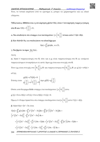 Ο∆ΗΓΟΣ ΕΠΑΝΑΛΗΨΗΣ Μαθηµατικά Γ’ Λυκείου mathhmagic.blogspot.gr
ΕΠΙΜΕΛΕΙΑ:ΜΗΤΑΛΑΣ Γ.,∆ΡΟΥΓΑΣ Α.,ΧΑ∆ΟΣ Χ.,ΓΕΡΜΑΝΟΣ Ξ.,ΠΑΤΣΗΣ Σ.244
Έτσι, το τοπικό ακρότατο από το ερώτημα α, μπορεί να χαρακτηριστεί και ως ολικό
ελάχιστο.
7)(Εξετασεις 2004)Δίνεται η συνάρτηση g(x)=ex f(x), όπου f συνάρτηση παραγωγίσιμη
στο R και
3
f(0) f 0
2
 
= = 
 
.
α. Να αποδείξετε ότι υπάρχει ένα τουλάχιστον
3
ξ 0,
2
 
∈ 
 
τέτοιο ώστε f ΄(ξ)= -f(ξ).
β. Εάν f(x)=2x2-3x, να υπολογίσετε το ολοκλήρωμα
0
α
I(α) g(x)dx, α= ∈∫ ℝ .
γ. Να βρείτε το όριο
α
lim I(α)
→−∞
.
Λυση
α. Αφού f παραγωγίσιμη στο R, τότε και η g είναι παραγωγίσιμη στο R ως γινόμενο
παραγωγίσιμων συναρτήσεων σε αυτό. Άρα η g είναι και συνεχής στο R.
Έτσι η g είναι συνεχής στο
3
0, R
2
 
⊆  
και παραγωγίσιμη στο
3
0, R
2
 
⊆ 
 
με g΄(x) = exf(x) +
exf΄(x).
Επίσης είναι
( ) ( )0
3
2
g 0 e f 0 0
3 3
g e f 0
2 2
= =
   
= =   
   
άρα ( )
3
g 0 g
2
 
=  
 
.
Οπότε από θεώρημα Rolle υπάρχει ένα τουλάχιστον
3
ξ 0,
2
 
∈ 
 
ώστε
g΄(ξ) = 0 ⇔ eξf(ξ) + eξf΄(ξ) = 0 ⇔ eξ(f(ξ) + f΄(ξ)) = 0.
Όμως eξ ≠ 0 άρα προκύπτει ότι υπάρχει τουλάχιστον ένα
3
ξ 0,
2
 
∈ 
 
ώστε f΄(ξ) = –f(ξ).
β. Αφού f(x) = 2x2 – 3x είναι
( ) ( ) ( ) ( ) ( )
0 0 0
x 2 x 2
α α α
I α g x dx e 2x 3x dx e 2x 3x dx′= = − = − =∫ ∫ ∫
( ) ( )
0 0
x 2 x 2
αα
e 2x 3x e 2x 3x dx′ − − − =  ∫
( ) ( ) ( ) ( ) ( )
0 00 0
x 2 x x 2 x
α αα α
e 2x 3x e 4x 3 dx e 2x 3x e 4x 3 dx′   = − − − = − − − =   ∫ ∫
( ) ( ) ( )
0 00x 2 x x
α αα
e 2x 3x e 4x 3 e 4x 3 dx′   = − − − + − =   ∫
 