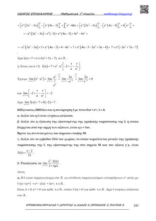 Ο∆ΗΓΟΣ ΕΠΑΝΑΛΗΨΗΣ Μαθηµατικά Γ’ Λυκείου mathhmagic.blogspot.gr
ΕΠΙΜΕΛΕΙΑ:ΜΗΤΑΛΑΣ Γ.,∆ΡΟΥΓΑΣ Α.,ΧΑ∆ΟΣ Χ.,ΓΕΡΜΑΝΟΣ Ξ.,ΠΑΤΣΗΣ Σ. 245
( ) ( )
0 00x 2 x x
α αα
e 2x 3x e 4x 3 e 4dx   = − − − + ⋅ =   ∫ ( ) ( )
0 0 0x 2 x x
α αα
e 2x 3x e 4x 3 4 e     − − − + =    
( ) ( ) ( )α 2 0 α 0 α
e 2α 3α e 3 e 4α 3 4e 4e= − − − − + − + − =
( ) ( ) ( )α 2 α α α 2
e 2α 3α 3 e 4α 3 4 4e 7 e 4α 3 2α 3α 4= − − + + − + − = + − − + − = ( )α 2
7 e 2α 7α 7+ − + −
.
Άρα Ι(α) = 7 + eα (–2α2 + 7α – 7), α∈ℝ .
γ. Είναι για α < 0, ( ) α 2
2
7 7
I α 7 e a 2
a a
 
= + ⋅ − + −  
.
Έχουμε ( )
2
α 2
α αα α α α
α
α 2α 2α
lim e α lim lim lim 0
1 e e
e
+∞ +∞
+∞ −∞
− −→−∞ →−∞ →−∞ →−∞
⋅ = = = =
−
και 2α
7 7
lim 2 2
α α→−∞
 
− + − = −  
Άρα ( ) ( )α
lim I α 7 0 2 7
→−∞
= + − = .
8)(Εξετασεις 2005)Δίνεται η συνάρτηση f με τύπο f(x) = eλx, λ > 0.
α. Δείξτε ότι η f είναι γνησίως αύξουσα.
β. Δείξτε ότι η εξίσωση της εφαπτομένης της γραφικής παράστασης της f, η οποία
διέρχεται από την αρχή των αξόνων, είναι η y = λex.
Βρείτε τις συντεταγμένες του σημείου επαφής Μ.
γ. Δείξτε ότι το εμβαδόν Ε(λ) του χωρίου, το οποίο περικλείεται μεταξύ της γραφικής
παράστασης της f, της εφαπτομένης της στο σημείο Μ και του άξονα y΄y, είναι
e 2
E(λ)
2λ
−
= .
δ. Υπολογίστε το
2
λ
λ E(λ)
lim
2 ηµλ→+∞
⋅
+
.
Λύση
α. H f είναι παραγωγίσιμη στο ℝ ως σύνθεση παραγωγισίμων συναρτήσεων σ’ αυτό, με
f΄(x) = (eλx)΄ = eλx ∙ (λx)΄ = λeλx, x ∈ℝ .
Είναι λ > 0, eλx > 0 για κάθε x ∈ℝ , οπότε f΄(x) > 0 για κάθε x ∈ℝ . Άρα f γνησίως αύξουσα
στο ℝ .
 
