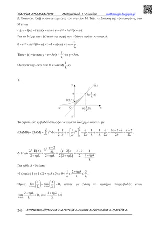 Ο∆ΗΓΟΣ ΕΠΑΝΑΛΗΨΗΣ Μαθηµατικά Γ’ Λυκείου mathhmagic.blogspot.gr
ΕΠΙΜΕΛΕΙΑ:ΜΗΤΑΛΑΣ Γ.,∆ΡΟΥΓΑΣ Α.,ΧΑ∆ΟΣ Χ.,ΓΕΡΜΑΝΟΣ Ξ.,ΠΑΤΣΗΣ Σ.246
β. Έστω (x0, f(x0)) οι συντεταγμένες του σημείου Μ. Τότε η εξίσωση της εφαπτομένης στο
Μ είναι
(ε): y – f(x0) = f΄(x0)(x – x0) ⇔ y – eλx0 = λeλx0(x – x0).
Για να διέρχεται η (ε) από την αρχή των αξόνων πρέπει και αρκεί:
0 – eλx0 = λeλx0(0 – x0) ⇔ –1 = λ(–x0) ⇔ x0 =
1
λ
.
Έτσι η (ε) γίνεται: y – e = λe(x –
1
λ
) ⇔ y = λex.
Οι συντεταγμένες του Μ είναι: Μ(
1
λ
,e).
γ.
Το ζητούμενο εμβαδόν όπως φαίνεται από το σχήμα ισούται με:
(ΟΑΜΒ) – (ΟΑΜ) =
1
1
λ
λx λxλ
0
0
1 1 1 e 1 1 e 2e 2 e e 2
e dx e e e
2 λ λ 2λ λ λ 2λ 2λ 2λ
− − − 
− ⋅ ⋅ = − = ⋅ − − = =  
∫ .
δ. Είναι
( ) ( )
( )
2
2
e 2
λλ E λ e 2 λ e 2 12λ
2 ηµλ2 ηµλ 2 ηµλ 2 2 ηµλ 2
λ
−
⋅⋅ − −
= = = ⋅
++ + +
.
Για κάθε λ > 0 είναι:
–1 ≤ ημλ ≤ 1 ⇔ 1 ≤ 2 + ημλ ≤ 3 ⇔ 0 <
1
λ
≤
2 ηµλ
λ
+
≤
3
λ
.
Όμως
λ λ
1 3
lim lim 0
λ λ→+∞ →+∞
   
= =   
   
, οπότε με βάση το κριτήριο παρεμβολής είναι
λ
2 ηµλ
lim 0
λ→+∞
+
= , ενώ
2 ηµλ
0
λ
+
> .
 