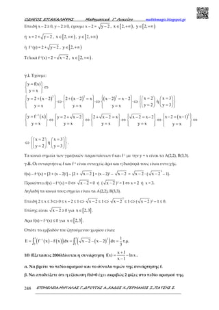 Ο∆ΗΓΟΣ ΕΠΑΝΑΛΗΨΗΣ Μαθηµατικά Γ’ Λυκείου mathhmagic.blogspot.gr
ΕΠΙΜΕΛΕΙΑ:ΜΗΤΑΛΑΣ Γ.,∆ΡΟΥΓΑΣ Α.,ΧΑ∆ΟΣ Χ.,ΓΕΡΜΑΝΟΣ Ξ.,ΠΑΤΣΗΣ Σ.248
Επειδή x – 2 ≥ 0, y – 2 ≥ 0, έχουµε x – 2 = y 2− , [ )x 2,∈ +∞ , [ )y 2,∈ +∞
ή x = 2 + y 2− , [ )x 2,∈ +∞ , [ )y 2,∈ +∞
ή f–1(y) = 2 + y 2− , [ )y 2,∈ +∞
Τελικά f–1(x) = 2 + x 2− , [ )x 2,∈ +∞ .
γ.i. Έχουμε:
y f(x)
y x
= 
⇔ 
= 
( ) ( ) ( )
2 2 2
x 2 x 3y 2 x 2 2 x 2 x x 2 x 2
ή
y 2 y 3y x y x y x
       = =    = + − + − = − = −     
⇔ ⇔ ⇔          
= == = =                
( ) ( )
21
y f x x 2 x 1y 2 x 2 2 x 2 x x 2 x 2
y x y x y xy x y x
−
        = − = −= + − + − = − = −         
⇔ ⇔ ⇔ ⇔ ⇔         
= = == =                
x 2 x 3
ή
y 2 y 3
 = =    
⇔     = =    
.
Τα κοινά σημεία των γραφικών παραστάσεων f και f–1 με την y = x είναι τα Α(2,2), Β(3,3).
γ.ii. Οι συναρτήσεις f και f–1 είναι συνεχείς άρα και η διαφορά τους είναι συνεχής.
f(x) – f–1(x) = [2 + (x – 2)2] – [2 + x 2− ] = (x – 2)2 – x 2− = x 2− ∙ (
3
x 2− – 1).
Προκύπτει f(x) – f–1(x) = 0 ⇔ x 2− = 0 ή ( x 2− )3 = 1 ⇔ x = 2 ή x = 3.
Δηλαδή τα κοινά τους σημεία είναι τα Α(2,2), Β(3,3).
Επειδή 2 ≤ x ≤ 3 ⇔ 0 ≤ x – 2 ≤ 1 ⇔ x 2− ≤ 1 ⇔
3
x 2− ≤ 1 ⇔ ( x 2− )3 – 1 ≤ 0.
Επίσης είναι x 2− ≥ 0 για [ ]x 2,3∈ .
Άρα f(x) – f–1(x) ≤ 0 για [ ]x 2,3∈ .
Οπότε το εμβαδόν του ζητούμενου χωρίου είναι:
( ) ( )( ) ( )( )
3 3 21
2 2
1
E f x f x dx x 2 x 2 dx τ.µ.
3
−
= − = − − − =∫ ∫
10) (Εξετασεις 2006)Δίνεται η συνάρτηση
x 1
f(x) ln x
x 1
+
= −
−
.
α. Να βρείτε το πεδίο ορισμού και το σύνολο τιμών της συνάρτησης f.
β. Nα αποδείξετε ότι η εξίσωση f(x)=0 έχει ακριβώς 2 ρίζες στο πεδίο ορισμού της.
 