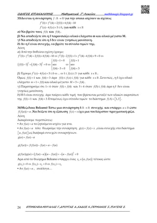 Ο∆ΗΓΟΣ ΕΠΑΝΑΛΗΨΗΣ Μαθηµατικά Γ’ Λυκείου mathhmagic.blogspot.gr
ΕΠΙΜΕΛΕΙΑ:ΜΗΤΑΛΑΣ Γ.,∆ΡΟΥΓΑΣ Α.,ΧΑ∆ΟΣ Χ.,ΓΕΡΜΑΝΟΣ Ξ.,ΠΑΤΣΗΣ Σ.24
33)Δινεται η συνάρτηση :f →ℝ ℝ για την οποία ισχύουν οι σχέσεις
2 2
(1) (4) 2 (1) 6 (4) 10f f f f+ = + −
2
( ) 4 ( ) 3 0f x f x− + ≤ , για κάθε x∈ℝ
α) Να βρείτε τους (1)f και (4)f .
β) Να αποδείξετε ότι η f παρουσιάζει ολικό ελάχιστο m και ολικό μέγιστο Μ.
γ) Να αποδείξετε ότι η f δεν είναι γνησίως μονότονη.
δ) Αν η f είναι συνεχής, να βρείτε το σύνολο τιμών της.
Λύση
α) Από την δοθείσα σχέση έχουμε:
2 2 2 2
(1) (4) 2 (1) 6 (4) 10 (1) 2 (1) 1 (4) 6 (4) 9 0f f f f f f f f+ = + − ⇔ − + + − + = ⇔
( ) ( )
2 2
(1) 1 0 (1) 1
(1) 1 (4) 3 0
(4) 3 0 (4) 3
f f
f f
f f
και και
 − =  =
 
− + − = ⇔ ⇔ 
 − = = 
β) Έχουμε 2
( ) 4 ( ) 3 0 ... 1 ( ) 3f x f x f x− + ≤ ⇔ ⇔ ≤ ≤ για κάθε x∈ ℝ .
Όμως (1) 1f = και (4) 3f = άρα (1) ( ) (4)f f x f≤ ≤ για κάθε x∈ ℝ .Συνεπώς , η f έχει ολικό
ελάχιστο 1 (1)m f= = και ολικό μέγιστο 3 (4)M f= = .
γ) Παρατηρούμε ότι 1 4< όταν (1) (4)f f< και 5 4> όταν (5) (4)f f≤ άρα η f δεν είναι
γνησίως μονότονη.
δ) Η f είναι συνεχής άρα παίρνει κάθε τιμή που βρίσκεται μεταξύ των ολικών ακροτάτων
της (1) 1f = και (4) 3f = .Επομένως έχει σύνολο τιμών το διάστημα ( ) 1,3f A =    .
34)Μεζεδακι Bolzano) Έστω μια συνάρτηση f: →ℝ ℝ συνεχής και υπάρχει α ∈ ℝ ώστε
( ( ))f f α α= .Να δείξετε ότι η εξίσωση ( )f x x= έχει μια τουλάχιστον πραγματική ρίζα.
Λύση
Διακρίνουμε περιπτώσεις:
▪ Αν ( )f α α= το ζητούμενο ισχύει για x=α.
▪ Αν ( )f α α< τότε θεωρούμε την συνάρτηση ( ) ( )g x f x x= − ,είναι συνεχής στο διάστημα
, ( )fα α   ως διαφορά συνεχών συναρτήσεων.
( ) ( )g fα α α= −
( ( )) ( ( )) ( ) ( )g f f f f fα α α α α= − = −
( )( ) ( )
2
( ( )) ( ) ( ) ( ) ( ) 0g f g f f fα α α α α α α α= − − = − − <
Άρα από το θεώρημα Bolzano υπάρχει ένας ( )0
, ( )x fα α∈ τέτοιος ώστε
0 0 0 0 0
( ) 0 ( ) 0 ( )g x f x x f x x= ⇔ − = ⇔ =
▪ Αν ( )f α α> , ανάλογα…
 