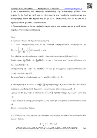 Ο∆ΗΓΟΣ ΕΠΑΝΑΛΗΨΗΣ Μαθηµατικά Γ’ Λυκείου mathhmagic.blogspot.gr
ΕΠΙΜΕΛΕΙΑ:ΜΗΤΑΛΑΣ Γ.,∆ΡΟΥΓΑΣ Α.,ΧΑ∆ΟΣ Χ.,ΓΕΡΜΑΝΟΣ Ξ.,ΠΑΤΣΗΣ Σ. 249
γ. Αν η εφαπτομένη της γραφικής παράστασης της συνάρτησης g(x)=lnx στο
σημείο A (α, lnα) με α>0 και η εφαπτομένη της γραφικής παράστασης της
συνάρτησης h(x)=ex στο σημείο B (β, eβ) με β∈ℝ , ταυτίζονται, τότε να δείξετε ότι ο
αριθμός α είναι ρίζα της εξίσωσης f(x)=0.
δ. Να αιτιολογήσετε ότι οι γραφικές παραστάσεις των συναρτήσεων g και h έχουν
ακριβώς δύο κοινές εφαπτόμενες.
Λύση
α. Πρέπει x > 0 και x ≠ 1. Άρα Αf = (0,1)∪ (1,+∞).
Η f είναι παραγωγίσιμη στο Αf ως διαφορά παραγωγίσιμων συναρτήσεων, με
( )
( )
2
2 1
f x 0
xx 1
 
′ = − + < 
−  
για κάθε fx A∈ .
Άρα η f είναι γνησίως φθίνουσα σε κάθε ένα από τα διαστήματα (0,1) και (1,+ ∞).
Επειδή τώρα ( )x 0
lim f x+
→
= +∞ , ( )x 1
lim f x−
→
= −∞ και η f συνεχής και γνησίως φθίνουσα στο
(0,1) είναι f((0,1)) = ℝ .
Επίσης επειδή ( )x 1
lim f x+
→
= +∞ , ( )x
lim f x
→+∞
= −∞ και η f συνεχής και γνησίως φθίνουσα στο
(1,+ ∞), είναι f((1,+ ∞)) = ℝ .
Έτσι συνολικά το σύνολο τιμών της f είναι f((0,1)∪ (1,+ ∞)) = ℝ .
β. Επειδή f((0,1)) = ℝ έπεται ( )( )O f 0,1∈ δηλαδή υπάρχει ( )1x 0,1∈ ώστε f(x1) = 0. Η ρίζα
αυτή είναι μοναδική στο (0, 1), αφού η f είναι γνησίως φθίνουσα και άρα 1 – 1.
Ομοίως επειδή f((1,+ ∞)) = ℝ έπεται ( )( )O f 1,∈ +∞ δηλαδή υπάρχει ( )2x 1,∈ +∞ ώστε f(x2)
= 0.
Η ρίζα αυτή είναι επίσης μοναδική στο (1,+ ∞), αφού η f είναι γνησίως φθίνουσα και άρα 1
– 1.
Έτσι η f έχει ακριβώς 2 ρίζες.
γ. Η εξίσωση της εφαπτομένης της γραφικής παράστασης της g(x) = lnx στο σημείο Α(α,
lnα), α > 0 είναι:
1
1
y x 1 lnα (ε )
α
= − +
 