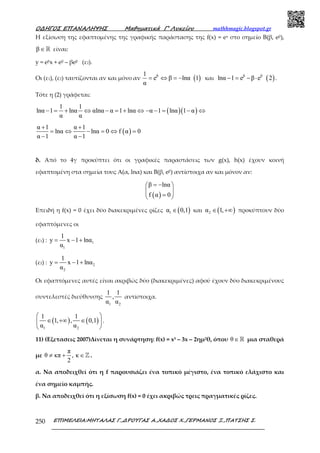 Ο∆ΗΓΟΣ ΕΠΑΝΑΛΗΨΗΣ Μαθηµατικά Γ’ Λυκείου mathhmagic.blogspot.gr
ΕΠΙΜΕΛΕΙΑ:ΜΗΤΑΛΑΣ Γ.,∆ΡΟΥΓΑΣ Α.,ΧΑ∆ΟΣ Χ.,ΓΕΡΜΑΝΟΣ Ξ.,ΠΑΤΣΗΣ Σ.250
Η εξίσωση της εφαπτομένης της γραφικής παράστασης της f(x) = ex στο σημείο Β(β, eβ),
β∈ℝ είναι:
y = eβx + eβ – βeβ (ε2).
Οι (ε1), (ε2) ταυτίζονται αν και μόνο αν ( )β1
e β lnα 1
α
= ⇔ = − και ( )β β
lnα 1 e β e 2− = − ⋅ .
Τότε η (2) γράφεται:
( )( )
1 1
lnα 1 lnα αlnα α 1 lnα α 1 lnα 1 α
α α
− = + ⇔ − = + ⇔ − − = − ⇔
( )
α 1 α 1
lnα lnα 0 f α 0
α 1 α 1
+ +
= ⇔ − = ⇔ =
− −
δ. Από το 4γ προκύπτει ότι οι γραφικές παραστάσεις των g(x), h(x) έχουν κοινή
εφαπτομένη στα σημεία τους Α(α, lnα) και Β(β, eβ) αντίστοιχα αν και μόνον αν:
( )
β lnα
f α 0
= − 
 
= 
Επειδή η f(x) = 0 έχει δύο διακεκριμένες ρίζες ( )1α 0,1∈ και ( )2α 1,∈ +∞ προκύπτουν δύο
εφαπτόμενες οι
(ε1) : 1
1
1
y x 1 lnα
α
= − +
(ε2) : 2
2
1
y x 1 lnα
α
= − +
Οι εφαπτόμενες αυτές είναι ακριβώς δύο (διακεκριμένες) αφού έχουν δύο διακεκριμένους
συντελεστές διεύθυνσης
1 2
1 1
,
α α
αντίστοιχα.
( ) ( )
1 2
1 1
1, , 0,1
α α
 
∈ +∞ ∈ 
 
.
11) (Εξετασεις 2007)Δίνεται η συνάρτηση: f(x) = x3 – 3x – 2ημ2θ, όπου θ∈ℝ μια σταθερά
με
π
θ κπ , κ
2
≠ + ∈ℤ .
α. Να αποδειχθεί ότι η f παρουσιάζει ένα τοπικό μέγιστο, ένα τοπικό ελάχιστο και
ένα σημείο καμπής.
β. Να αποδειχθεί ότι η εξίσωση f(x) = 0 έχει ακριβώς τρεις πραγματικές ρίζες.
 