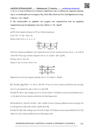 Ο∆ΗΓΟΣ ΕΠΑΝΑΛΗΨΗΣ Μαθηµατικά Γ’ Λυκείου mathhmagic.blogspot.gr
ΕΠΙΜΕΛΕΙΑ:ΜΗΤΑΛΑΣ Γ.,∆ΡΟΥΓΑΣ Α.,ΧΑ∆ΟΣ Χ.,ΓΕΡΜΑΝΟΣ Ξ.,ΠΑΤΣΗΣ Σ. 251
γ. Αν x1, x2 είναι οι θέσεις των τοπικών ακροτάτων και x3 η θέση του σημείου καμπής
της f, να αποδειχθεί ότι τα σημεία Α(x1, f(x1)), B(x2, f(x2)) και Γ(x3, f(x3)) βρίσκονται στην
ευθεία y = –2x – 2ημ2θ.
δ. Να υπολογισθεί το εμβαδόν του χωρίου που περικλείεται από τη γραφική
παράσταση της συνάρτησης f και την ευθεία y = –2x – 2ημ2θ.
Λυση
α. H f είναι παραγωγίσιµη στο ℝ ως πολυωνυµική, µε
f΄(x) = 3x2 – 3 = 3(x – 1)(x + 1).
Οπότε f΄(x) = 0 ⇔ x = 1 ή x = –1.
Από τον πίνακα μεταβολών της f προκύπτει ότι η f έχει τοπικό μέγιστο στο x1 = –1, το f(–1)
= 2συν2θ > 0 και έχει τοπικό ελάχιστο στο x2 = 1, το f(1) = –2(1 + ημ2θ).
Επίσης είναι: f΄΄(x) = 6x.
Οπότε f΄΄(x) = 0 ⇔ 6x = 0 ⇔ x = 0.
Προκύπτει ότι η f έχει σηµείο καµπής στο x3 = 0, το f(x3) = –2ηµ2θ.
β. i. Επειδή ( )x
lim f x
→−∞
= −∞ , f(–1) = 2συν2θ > 0 και η f είναι γνησίως αύξουσα και συνεχής
στο (–∞,–1], προκύπτει: f((–∞,–1]) = (–∞, 2συν2θ].
Επειδή 0∈ f((–∞,–1]), υπάρχει ρ1∈(–∞,–1) ώστε f(ρ1) = 0. Η ρίζα ρ1 είναι και µοναδική στο (–
∞,–1], αφού η f είναι γνησίως αύξουσα στο διάστηµα αυτό.
ii. Επειδή f(–1) = 2συν2θ > 0, f(1) = –2(1 + ηµ2θ) < 0 και f γνησίως φθίνουσα και συνεχής στο
[–1,1] προκύπτει: f([–1,1]) = [–2(1 + ηµ2θ), 2συν2θ].
Επειδή 0∈ f([–1,1]), υπάρχει ρ2∈(–1,1) ώστε f(ρ2) = 0. Η ρίζα ρ2 είναι και µοναδική στο [–1,1],
αφού η f είναι γνησίως φθίνουσα στο διάστηµα αυτό.
 