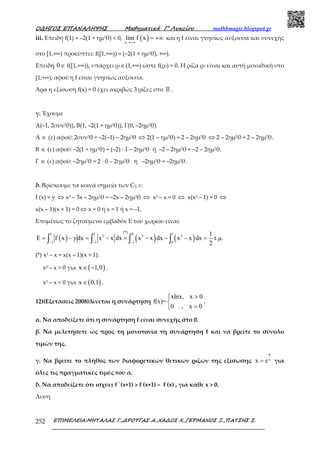 Ο∆ΗΓΟΣ ΕΠΑΝΑΛΗΨΗΣ Μαθηµατικά Γ’ Λυκείου mathhmagic.blogspot.gr
ΕΠΙΜΕΛΕΙΑ:ΜΗΤΑΛΑΣ Γ.,∆ΡΟΥΓΑΣ Α.,ΧΑ∆ΟΣ Χ.,ΓΕΡΜΑΝΟΣ Ξ.,ΠΑΤΣΗΣ Σ.252
iii. Επειδή f(1) = –2(1 + ηµ2θ) < 0, ( )x
lim f x
→+∞
= +∞ και η f είναι γνησίως αύξουσα και συνεχής
στο [1,+∞) προκύπτει: f([1,+∞)) = (–2(1 + ηµ2θ), +∞).
Επειδή 0∈ f([1,+∞)), υπάρχει ρ3∈(1,+∞) ώστε f(ρ3) = 0. Η ρίζα ρ3 είναι και αυτή µοναδική στο
[1,+∞), αφού η f είναι γνησίως αύξουσα.
Άρα η εξίσωση f(x) = 0 έχει ακριβώς 3 ρίζες στο ℝ .
γ. Έχουµε
Α(–1, 2συν2θ)), Β(1, –2(1 + ηµ2θ)), Γ(0, –2ηµ2θ)
Α ∈ (ε) αφού: 2συν2θ = –2(–1) – 2ηµ2θ ⇔ 2(1 – ηµ2θ) = 2 – 2ηµ2θ ⇔ 2 – 2ηµ2θ = 2 – 2ηµ2θ.
Β ∈ (ε) αφού: –2(1 + ηµ2θ) = (–2) · 1 – 2ηµ2θ ή –2 – 2ηµ2θ = –2 – 2ηµ2θ.
Γ ∈ (ε) αφού: –2ηµ2θ = 2 · 0 – 2ηµ2θ ή –2ηµ2θ = –2ηµ2θ.
δ. Βρίσκουµε τα κοινά σηµεία των Cf, ε:
f (x) = y ⇔ x3 – 3x – 2ηµ2θ = –2x – 2ηµ2θ ⇔ x3 – x = 0 ⇔ x(x2 – 1) = 0 ⇔
x(x – 1)(x + 1) = 0 ⇔ x = 0 ή x = 1 ή x = –1.
Επομένως το ζητούμενο εμβαδόν Ε του χωρίου είναι:
( )
( )
( ) ( )
*1 1 0 1
3 3 3
1 1 1 0
1
E f x ydx x x dx x x dx x x dx τ.µ.
2− − −
= − = − = − − − =∫ ∫ ∫ ∫
(*) x3 – x = x(x – 1)(x + 1).
x3 – x > 0 για ( )x 1,0∈ − .
x3 – x < 0 για ( )x 0,1∈ .
12)(Εξετασεις 2008)Δίνεται η συνάρτηση
xlnx, x 0
f(x)=
0 , x 0
>

=
.
α. Να αποδείξετε ότι η συνάρτηση f είναι συνεχής στο 0.
β. Να μελετήσετε ως προς τη μονοτονία τη συνάρτηση f και να βρείτε το σύνολο
τιμών της.
γ. Να βρείτε το πλήθος των διαφορετικών θετικών ριζών της εξίσωσης
α
x
x e= για
όλες τις πραγματικές τιμές του α.
δ. Να αποδείξετε ότι ισχύει f ΄(x+1) > f (x+1) – f (x) , για κάθε x > 0.
Λυση
 