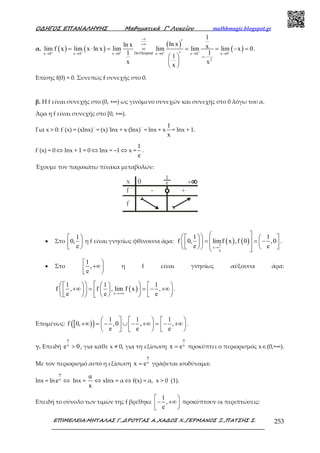 Ο∆ΗΓΟΣ ΕΠΑΝΑΛΗΨΗΣ Μαθηµατικά Γ’ Λυκείου mathhmagic.blogspot.gr
ΕΠΙΜΕΛΕΙΑ:ΜΗΤΑΛΑΣ Γ.,∆ΡΟΥΓΑΣ Α.,ΧΑ∆ΟΣ Χ.,ΓΕΡΜΑΝΟΣ Ξ.,ΠΑΤΣΗΣ Σ. 253
α. ( ) ( )
( )
( )DelHospitalx 0 x 0 x 0 x 0 x 0 x 0
2
1
ln xln x xlim f x lim x ln x lim lim lim lim x 0
1 1
1
x x
x
+ + + + + +
−∞
+∞
→ → → → → →
′
= ⋅ = = = = − =
′  −
 
 
.
Επίσης f(0) = 0. Συνεπώς f συνεχής στο 0.
β. Η f είναι συνεχής στο (0, +∞) ως γινόµενο συνεχών και συνεχής στο 0 λόγω του α.
Άρα η f είναι συνεχής στο [0, +∞).
Για x > 0: f΄(x) = (xlnx)΄ = (x)΄lnx + x∙(lnx)΄ = lnx + x
1
x
= lnx + 1.
f΄(x) = 0 ⇔ lnx + 1 = 0 ⇔ lnx = –1 ⇔ x =
1
e
.
Έχουμε τον παρακάτω πίνακα μεταβολών:
• Στο
1
0,
e
 
 
η f είναι γνησίως φθίνουσα άρα: ( ) ( )1
x
e
1 1
f 0, limf x ,f 0 ,0
e e→
      = = −         
.
• Στο
1
,
e
 
+∞ 
η f είναι γνησίως αύξουσα άρα:
( )x
1 1 1
f , f , lim f x ,
e e e→+∞
        
+∞ = = − +∞              
.
Επομένως: [ )( ) 1 1 1
f 0, ,0 , ,
e e e
     
+∞ = − ∪ − +∞ = − +∞         
.
γ. Επειδή
α
x
e 0> , για κάθε x ≠ 0, για τη εξίσωση
α
x
x e= προκύπτει ο περιορισμός x∈(0,+∞).
Με τον περιορισμό αυτό η εξίσωση
α
x
x e= γράφεται ισοδύναμα:
lnx = ln
α
x
e ⇔ lnx =
α
x
⇔ xlnx = α ⇔ f(x) = α, x > 0 (1).
Επειδή το σύνολο των τιμών της f βρέθηκε
1
,
e
 
− +∞ 
προκύπτουν οι περιπτώσεις:
 