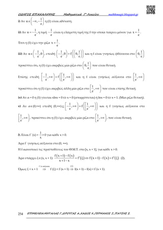 Ο∆ΗΓΟΣ ΕΠΑΝΑΛΗΨΗΣ Μαθηµατικά Γ’ Λυκείου mathhmagic.blogspot.gr
ΕΠΙΜΕΛΕΙΑ:ΜΗΤΑΛΑΣ Γ.,∆ΡΟΥΓΑΣ Α.,ΧΑ∆ΟΣ Χ.,ΓΕΡΜΑΝΟΣ Ξ.,ΠΑΤΣΗΣ Σ.254
i) Αν
1
α ,
e
 
∈ −∞ − 
 
η (1) είναι αδύνατη.
ii) Αν
1
α
e
= − , η τιµή
1
e
− είναι η ελάχιστη τιµή της f την οποία παίρνει µόνον για
1
x
e
= .
Έτσι η (1) έχει την ρίζα
1
x
e
= .
iii) Αν
1
α ,0
e
 
∈ − 
 
, επειδή
1 1
,0 f 0,
e e
    
− =    
    
και η f είναι γνησίως φθίνουσα στο
1
0,
e
 
 
 
προκύπτει ότι, η (1) έχει ακριβώς µία ρίζα στο
1
0,
e
 
 
 
που είναι θετική.
Επίσης επειδή
1 1
, f ,
e e
    
− +∞ = +∞       
και η f είναι γνησίως αύξουσα στο
1
,
e
 
+∞ 
προκύπτει ότι η (1) έχει ακριβώς άλλη µία ρίζα στο
1
,
e
 
+∞ 
που είναι επίσης θετική.
iv) Αν α = 0 η (1) γίνεται xlnx = 0 ⇔ x = 0 (απορρίπτεται) ή lnx = 0 ⇔ x = 1. (Μία ρίζα θετική).
v) Αν α∈(0,+∞) επειδή (0,+∞)⊆
1 1
, f ,
e e
    
− +∞ = +∞       
και η f γνησίως αύξουσα στο
1
,
e
 
+∞ 
, προκύπτει ότι η (1) έχει ακριβώς µία ρίζα στο
1
,
e
 
+∞ 
, που είναι θετική.
δ. Είναι f΄΄(x) =
1
x
> 0 για κάθε x > 0.
Άρα f΄ γνησίως αύξουσα στο (0, +∞).
Η f ικανοποιεί τις προϋποθέσεις του Θ.Μ.Τ. στο [x, x + 1], για κάθε x > 0.
Άρα υπάρχει ξ∈(x, x + 1):
( ) ( )
( ) ( ) ( ) ( )
f x 1 f x
f ξ f x 1 f x f ξ
x 1 x
+ −
′ ′= ⇔ + − =
+ −
(2).
Όµως ξ < x + 1
f γν.αύξουσα′
⇒ f΄(ξ) < f΄(x + 1)
( )2
⇒ f(x + 1) – f(x) < f΄(x + 1).
 