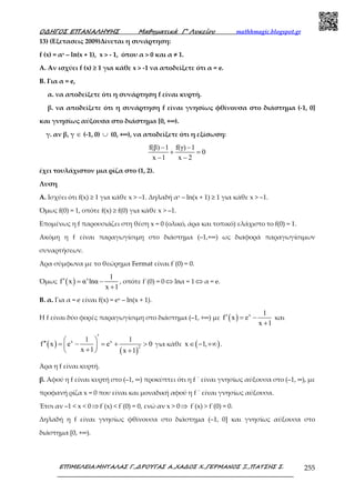 Ο∆ΗΓΟΣ ΕΠΑΝΑΛΗΨΗΣ Μαθηµατικά Γ’ Λυκείου mathhmagic.blogspot.gr
ΕΠΙΜΕΛΕΙΑ:ΜΗΤΑΛΑΣ Γ.,∆ΡΟΥΓΑΣ Α.,ΧΑ∆ΟΣ Χ.,ΓΕΡΜΑΝΟΣ Ξ.,ΠΑΤΣΗΣ Σ. 255
13) (Εξετασεις 2009)Δίνεται η συνάρτηση:
f (x) = αx – ln(x + 1), x > - 1, όπου α > 0 και α ≠ 1.
A. Αν ισχύει f (x) ≥ 1 για κάθε x > -1 να αποδείξετε ότι α = e.
Β. Για α = e,
α. να αποδείξετε ότι η συνάρτηση f είναι κυρτή.
β. να αποδείξετε ότι η συνάρτηση f είναι γνησίως φθίνουσα στο διάστημα (-1, 0]
και γνησίως αύξουσα στο διάστημα [0, +∞).
γ. αν β, γ ∈ (-1, 0) ∪ (0, +∞), να αποδείξετε ότι η εξίσωση:
f(β) 1 f(γ) 1
0
x 1 x 2
− −
+ =
− −
έχει τουλάχιστον μια ρίζα στο (1, 2).
Λυση
Α. Ισχύει ότι f(x) ≥ 1 για κάθε x > –1. Δηλαδή αx – ln(x + 1) ≥ 1 για κάθε x > –1.
Όµως f(0) = 1, οπότε f(x) ≥ f(0) για κάθε x > –1.
Εποµένως η f παρουσιάζει στη θέση x = 0 (ολικό, άρα και τοπικό) ελάχιστο το f(0) = 1.
Ακόµη η f είναι παραγωγίσιµη στο διάστηµα (–1,+∞) ως διαφορά παραγωγίσιµων
συναρτήσεων.
Άρα σύµφωνα µε το θεώρηµα Fermat είναι f΄(0) = 0.
Όµως ( ) x 1
f x α lnα
x 1
′ = −
+
, οπότε f΄(0) = 0 ⇔ lnα = 1 ⇔ α = e.
Β. α. Για α = e είναι f(x) = ex – ln(x + 1).
Η f είναι δύο φορές παραγωγίσιµη στο διάστηµα (–1, +∞) µε ( ) x 1
f x e
x 1
′ = −
+
και
( )
( )
x x
2
1 1
f x e e 0
x 1 x 1
′ ′′ = − = + > 
+  +
για κάθε ( )x 1,∈ − +∞ .
Άρα η f είναι κυρτή.
β. Αφού η f είναι κυρτή στο (–1, ∞) προκύπτει ότι η f ΄ είναι γνησίως αύξουσα στο (–1, ∞), µε
προφανή ρίζα x = 0 που είναι και µοναδική αφού η f ΄ είναι γνησίως αύξουσα.
Έτσι αν –1 < x < 0⇒f΄(x) < f΄(0) = 0, ενώ αν x > 0⇒ f΄(x) > f΄(0) = 0.
Δηλαδή η f είναι γνησίως φθίνουσα στο διάστηµα (–1, 0] και γνησίως αύξουσα στο
διάστηµα [0, +∞).
 