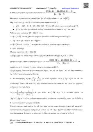 Ο∆ΗΓΟΣ ΕΠΑΝΑΛΗΨΗΣ Μαθηµατικά Γ’ Λυκείου mathhmagic.blogspot.gr
ΕΠΙΜΕΛΕΙΑ:ΜΗΤΑΛΑΣ Γ.,∆ΡΟΥΓΑΣ Α.,ΧΑ∆ΟΣ Χ.,ΓΕΡΜΑΝΟΣ Ξ.,ΠΑΤΣΗΣ Σ.256
γ. Η δοσμένη εξίσωση ισοδύναμα γράφεται:
( )( )( ) ( )( )( )
( )( )
f β 1 x 2 f γ 1 x 1
0
x 1 x 2
− − + − −
=
− −
.
Θεωρούμε τη συνάρτηση g(x) = (f(β) – 1)(x – 2) + (f(γ) – 1)(x – 1), με [ ]x 1,2∈ .
H g είναι συνεχής στο ℝ ως πολυωνυμική άρα και στο [1, 2].
• g(1) = – (f(β) – 1) = 1 – f(β) = f(0) – f(β) < 0, διότι f(0) ολικό ελάχιστο της f και β ≠ 0,
• g(2) = f(γ) – 1 = f(γ) – f(0) > 0, επίσης διότι f(0) ολικό ελάχιστο της f και γ ≠ 0.
* (Πιο αναλυτικά είναι f(0) – f(β) < 0 διότι:
Αν ( )β 1,0∈ − , επειδή η f είναι γνησίως φθίνουσα στο διάστημα αυτό ισχύει:
– 1 < β < 0⇒ f(β) > f(0) ⇒ f(0) – f(β) < 0
Αν ( )β 0,∈ +∞ , επειδή η f είναι γνησίως αύξουσα στο διάστημα αυτό ισχύει:
0 < β ⇔ f(0) > f(β).
Ομοίως προκύπτει f(γ) – f(0) > 0).
Άρα g(1)∙g(2) < 0, οπότε λόγω του θεωρήματος Bolzano υπάρχει ( )0x 1,2∈ ώστε
g(x0) = 0 ⇔ (f(β) – 1)(x0 – 2) + (f(γ) – 1)(x0 – 1) = 0 ⇔
( )( )( ) ( )( )( )
( )( )
0 0
0 0
f β 1 x 2 f 0 1 x 1
0
x 1 x 2
− − + − −
=
− −
.
Άρα η δοσμένη εξίσωση έχει μια τουλάχιστον ρίζα στο (1, 2).
*Παρατήρηση: Θέτοντας χάριν συντομίας f(β) – 1 = κ > 0 και f(γ) – 1 = λ > 0 θα μπορούσαν
να δοθούν και οι παρακάτω λύσεις:
α) Η συνάρτηση ( )
κ λ
h x
x 1 x 2
= +
− −
με πεδίο ορισμού το (1,2) έχει όρια +∞ και –∞
αντίστοιχα όταν x→1+ και x→2– ενώ αποδεικνύεται πολύ εύκολα ότι είναι και γνησίως
φθίνουσα στο (1,2), διότι
( )
( ) ( )
2 2
κ λ
h x 0
x 1 x 2
 
= − + < 
 − − 
για κάθε ( )x 1,2∈ , άρα έχει σύνολο τιμών το
( ) ( ) ( )x 2 x 1
lim h x , lim h x ,− +
→ →
= −∞ +∞ και άρα το μηδέν περιέχεται στο σύνολο τιμών της δηλαδή η
h έχει τουλάχιστον μία ρίζα στο (1,2).
Επίσης εναλλακτικά από το ότι η h έχει όρια +∞ και –∞ αντίστοιχα όταν x→1+ και x→2–,
προκύπτει ότι υπάρχουν αριθμοί γ, δ ώστε 1 < γ < δ < 2 με f(γ) > 0 και f(δ) < 0 οπότε λόγω
του θεωρήματος Bolzano στο διάστημα (γ, δ) υπάρχει ρίζα της εξίσωσης h(x) = 0.
β) Αλγεβρική λύση:
 