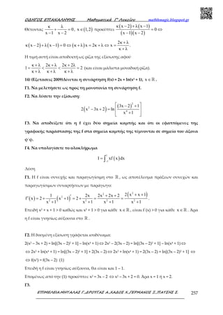 Ο∆ΗΓΟΣ ΕΠΑΝΑΛΗΨΗΣ Μαθηµατικά Γ’ Λυκείου mathhmagic.blogspot.gr
ΕΠΙΜΕΛΕΙΑ:ΜΗΤΑΛΑΣ Γ.,∆ΡΟΥΓΑΣ Α.,ΧΑ∆ΟΣ Χ.,ΓΕΡΜΑΝΟΣ Ξ.,ΠΑΤΣΗΣ Σ. 257
Θέτοντας
κ λ
0
x 1 x 2
+ =
− −
, ( )x 1,2∈ προκύπτει
( ) ( )
( )( )
κ x 2 λ x 1
0
x 1 x 2
− + −
= ⇔
− −
( ) ( ) ( )
2κ λ
κ x 2 λ x 1 0 κ λ x 2κ λ x
κ λ
+
− + − = ⇔ + = + ⇔ =
+
.
Η τιµή αυτή είναι αποδεκτή ως ρίζα της εξίσωσης αφού
κ λ 2κ λ 2κ 2λ
1 2
κ λ κ λ κ λ
+ + +
= < < =
+ + +
(και είναι µάλιστα µοναδική ρίζα).
14) (Εξετασεις 2009)Δίνεται η συνάρτηση f(x) = 2x + ln(x2 + 1), x ∈ℝ .
Γ1. Να μελετήσετε ως προς τη μονοτονία τη συνάρτηση f.
Γ2. Να λύσετε την εξίσωση:
( ) ( )
2
2
4
3x 2 1
2 x 3x 2 ln
x 1
 − +
− + =  
+  
Γ3. Να αποδείξετε ότι η f έχει δύο σημεία καμπής και ότι οι εφαπτόμενες της
γραφικής παράστασης της f στα σημεία καμπής της τέμνονται σε σημείο του άξονα
ψ΄ψ.
Γ4. Να υπολογίσετε το ολοκλήρωμα
( )
1
1
I xf x dx
−
= ∫
Λύση
Γ1. Η f είναι συνεχής και παραγωγίσιµη στο ℝ , ως αποτέλεσµα πράξεων συνεχών και
παραγωγίσιµων συναρτήσεων µε παράγωγο:
( ) ( )
( )22
2
2 2 2 2
2 x x 11 2x 2x 2x 2
f x 2 x 1 2
x 1 x 1 x 1 x 1
+ ++ +′′ = + + = + = =
+ + + +
.
Επειδή x2 + x + 1 > 0 καθώς και x2 + 1 > 0 για κάθε x ∈ℝ , είναι f΄(x) > 0 για κάθε x ∈ℝ . Άρα
η f είναι γνησίως αύξουσα στο ℝ .
Γ2. Η δοσμένη εξίσωση γράφεται ισοδύναμα:
2(x2 – 3x + 2) = ln[(3x – 2)2 + 1] – ln(x4 + 1) ⇔ 2x2 – 2(3x – 2) = ln[(3x – 2)2 + 1] – ln(x4 + 1) ⇔
⇔ 2x2 + ln(x4 + 1) = ln[(3x – 2)2 + 1] + 2(3x – 2) ⇔ 2x2 + ln(x4 + 1) = 2(3x – 2) + ln[(3x – 2)2 + 1] ⇔
⇔ f(x2) = f(3x – 2) (1)
Επειδή η f είναι γνησίως αύξουσα, θα είναι και 1 – 1.
Επομένως από την (1) προκύπτει: x2 = 3x – 2 ⇔ x2 – 3x + 2 = 0. Άρα x = 1 ή x = 2.
Γ3.
 