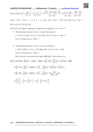 Ο∆ΗΓΟΣ ΕΠΑΝΑΛΗΨΗΣ Μαθηµατικά Γ’ Λυκείου mathhmagic.blogspot.gr
ΕΠΙΜΕΛΕΙΑ:ΜΗΤΑΛΑΣ Γ.,∆ΡΟΥΓΑΣ Α.,ΧΑ∆ΟΣ Χ.,ΓΕΡΜΑΝΟΣ Ξ.,ΠΑΤΣΗΣ Σ.258
Είναι: ( )
( ) ( )
( ) ( )
( )
( )
2 2 22 2
2 2 22 2 2 2 2
x x 1 x x 1 2 1 x2x x x 1 2x
f x 2 2 2 2
x 1 x 1 x 1 x 1 x 1
′′ ′ ′ + − + −+ −   
′′ = + = = = =   
+ +    + + +
.
Είναι f΄΄(x) = 0 ⇔ x = –1 ή x = 1, ενώ είναι f΄΄(x) > 0 ⇔ ( )x 1,1∈ − και f΄΄(x) <
0 ⇔ ( ) ( )x , 1 1,∈ −∞ − ∪ +∞ .
Έτσι η Cf έχει σηµεία καµπής στα σηµεία µε τετµηµένες x1 = –1, x2 = 1.
• Η εφαπτόµενη της Cf στο x1 = –1 έχει εξίσωση (ε1):
y – f(–1) = f΄(–1)(x + 1) ⇔ y – (–2 + ln2) = 1(x + 1) ⇔ y = x + ln2 – 1
Για x = 0 προκύπτει y = ln2 – 1.
• Η εφαπτόµενη της Cf στο x2 = 1 έχει εξίσωση (ε2):
y – f(1) = f΄(1)(x – 1) ⇔ y – (2 + ln2) = 3(x – 1) ⇔ y = 3x – 1 + ln2
Για x = 0 προκύπτει y = ln2 – 1.
Οι (ε1) και (ε2) τέµνονται στο σηµείο Μ(0, ln2 – 1) του άξονα y΄y.
Γ4. ( ) ( )( ) ( ) ( )
1 1 1 1
2 2 2 2 2
1 1 1 1
1
xf x dx 2x x ln x 1 dx 2 x dx x 1 ln x 1 dx=
2− − − −
′= + + = + + +∫ ∫ ∫ ∫
( ) ( ) ( ) ( )
11 1
2 2 2 2 2
1 11
1 1
2 x dx x 1 ln x 1 x 1 ln x 1 dx
2 2− −−
′   = + + + − + + =   ∫ ∫
( ) ( ) ( )
( )
11 1
2 2 2 2
2-1 11
1 1 2x
2 x dx x 1 ln x 1 x 1 dx
2 2 x 1−−
 = + + + − + =  +∫ ∫
( )
13
12
1
1
x 1 1 2 1 4
2 0 x 2 1 1
3 2 2 3 2 3−
−
 
 = + ⋅ − = − − =   
 
.
 