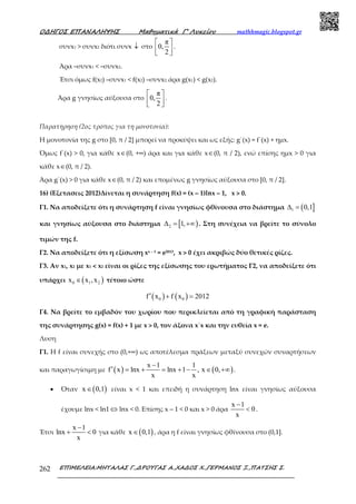 Ο∆ΗΓΟΣ ΕΠΑΝΑΛΗΨΗΣ Μαθηµατικά Γ’ Λυκείου mathhmagic.blogspot.gr
ΕΠΙΜΕΛΕΙΑ:ΜΗΤΑΛΑΣ Γ.,∆ΡΟΥΓΑΣ Α.,ΧΑ∆ΟΣ Χ.,ΓΕΡΜΑΝΟΣ Ξ.,ΠΑΤΣΗΣ Σ.262
συνx1 > συνx2 διότι συνx ↓ στο
π
0,
2
 
  
.
Άρα –συνx1 < –συνx2.
Έτσι όµως f(x2) –συνx1 < f(x2) –συνx2, άρα g(x1) < g(x2).
Άρα g γνησίως αύξουσα στο
π
0,
2
 
  
.
Παρατήρηση (2ος τρόπος για τη μονοτονία):
Η µονοτονία της g στο [0, π / 2] μπορεί να προκύψει και ως εξής: g΄(x) = f΄(x) + ημx.
Όμως f΄(x) > 0, για κάθε x∈(0, +∞) άρα και για κάθε x∈(0, π / 2), ενώ επίσης ημx > 0 για
κάθε x∈(0, π / 2).
Άρα g΄(x) > 0 για κάθε x∈(0, π / 2) και επομένως g γνησίως αύξουσα στο [0, π / 2].
16) (Εξετασεις 2012)Δίνεται η συνάρτηση f(x) = (x – 1)lnx – 1, x > 0.
Γ1. Να αποδείξετε ότι η συνάρτηση f είναι γνησίως φθίνουσα στο διάστημα ( ]1 0,1∆ =
και γνησίως αύξουσα στο διάστημα [ )2 1,∆ = +∞ . Στη συνέχεια να βρείτε το σύνολο
τιμών της f.
Γ2. Να αποδείξετε ότι η εξίσωση xx – 1 = e2013, x > 0 έχει ακριβώς δύο θετικές ρίζες.
Γ3. Αν x1, x2 με x1 < x2 είναι οι ρίζες της εξίσωσης του ερωτήματος Γ2, να αποδείξετε ότι
υπάρχει ( )0 1 2x x ,x∈ τέτοιο ώστε
( ) ( )0 0f x f x 2012′ + =
Γ4. Να βρείτε το εμβαδόν του χωρίου που περικλείεται από τη γραφική παράσταση
της συνάρτησης g(x) = f(x) + 1 με x > 0, τον άξονα x΄x και την ευθεία x = e.
Λυση
Γ1. Η f είναι συνεχής στο (0,+∞) ως αποτέλεσμα πράξεων μεταξύ συνεχών συναρτήσεων
και παραγωγίσιμη με ( ) ( )
x 1 1
f x lnx lnx 1 , x 0,
x x
−
′ = + = + − ∈ +∞ .
• Όταν ( )x 0,1∈ είναι x < 1 και επειδή η συνάρτηση lnx είναι γνησίως αύξουσα
έχουμε lnx < ln1 ⇔ lnx < 0. Επίσης x – 1 < 0 και x > 0 άρα
x 1
0
x
−
< .
Έτσι
x 1
lnx 0
x
−
+ < για κάθε ( )x 0,1∈ , άρα η f είναι γνησίως φθίνουσα στο (0,1].
 