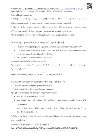 Ο∆ΗΓΟΣ ΕΠΑΝΑΛΗΨΗΣ Μαθηµατικά Γ’ Λυκείου mathhmagic.blogspot.gr
ΕΠΙΜΕΛΕΙΑ:ΜΗΤΑΛΑΣ Γ.,∆ΡΟΥΓΑΣ Α.,ΧΑ∆ΟΣ Χ.,ΓΕΡΜΑΝΟΣ Ξ.,ΠΑΤΣΗΣ Σ.264
ln(xx – 1) = ln(e2013) ⇔ (x – 1)lnx = 2013 ⇔ (x – 1)lnx – 1 = 2012 ⇔ f(x) – 2012 = 0.
Από το Γ1 ερώτηµα είναι:
α) f((0,1]) = [– 1,+∞), άρα υπάρχει ( ]1x 0,1∈ ώστε f(x1) = 2012 και επειδή η f είναι γνησίως
φθίνουσα είναι και 1 – 1, άρα η τιµή x1 είναι µοναδική στο διάστηµα (0,1].
β) f([1,+∞)) = [– 1,+∞), άρα υπάρχει [ )2x 1,∈ +∞ ώστε f(x2) = 2012 και επειδή η f είναι γνησίως
αύξουσα είναι και 1 – 1, άρα η τιµή x2 είναι µοναδική στο διάστηµα [1,+∞).
Από α) και β) προκύπτει ότι η δοσµένη εξίσωση έχει 2 ακριβώς θετικές ρίζες.
Γ3. Θεωρούµε τη συνάρτηση h(x) = exf(x) – 2012 ∙ ex µε ( )x 0,∈ +∞ .
• Η h είναι συνεχής στο [x1, x2] ως αποτέλεσµα πράξεων συνεχών συναρτήσεων.
• Η h είναι παραγωγίσιµη στο (x1, x2) ως αποτέλεσµα πράξεων παραγωγίσιµων
συναρτήσεων µε h΄(x) = (f΄(x) + f(x) – 2012)ex.
• h(x1) = ex1f(x1) – 2012ex1 = 2012ex1 – 2012ex1 = 0
h(x2) = ex2f(x2) – 2012ex2 = 2012ex2 – 2012ex2 = 0
Άρα ισχύουν οι προϋποθέσεις του Θ. Rolle για την h στο [x1, x2], οπότε υπάρχει
( )0 1 2x x ,x∈ ώστε
h΄(x0) = 0 ⇔ ex0(f΄(x0) + f(x0) – 2012) = 0
x0e 0≠
⇔ f΄(x0) + f(x0) – 2012 = 0.
β΄ τρόπος: Θεωρούμε τη συνάρτηση h(x) = f΄(x) + f(x) – 2012 με x > 0.
Η f είναι συνεχής στο (0,+∞) ως γινόμενο συνεχών.
Η f΄ είναι συνεχής στο (0,+∞) ως άθροισμα συνεχών.
Άρα η h είναι συνεχής στο (0,+∞) ως άθροισμα συνεχών.
• Άρα η h είναι συνεχής στο [x1, x2].
• h(x1) = f΄(x1) + f(x1) – 2012 = f΄(x1) + 2012 – 2012 = f΄(x1) < 0, αφού από το Γ1 για ( )x 0,1∈
είναι f΄(x) < 0.
• h(x2) = f΄(x2) + f(x2) – 2012 = f΄(x2) + 2012 – 2012 = f΄(x2) > 0, αφού από το Γ1 για
( )x 0,∈ +∞ είναι f΄(x) > 0.
Δηλαδή είναι h(x2) ∙ h(x2) < 0. Από το Θεώρημα Bolzano θα υπάρχει ένα τουλάχιστον
( )0 1 2x x ,x∈ ώστε:
h(x0) = 0 ⇔ f΄(x0) + f(x0) – 2012 ⇔ f΄(x0) + f(x0) = 2012.
 