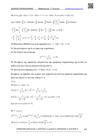 Ο∆ΗΓΟΣ ΕΠΑΝΑΛΗΨΗΣ Μαθηµατικά Γ’ Λυκείου mathhmagic.blogspot.gr
ΕΠΙΜΕΛΕΙΑ:ΜΗΤΑΛΑΣ Γ.,∆ΡΟΥΓΑΣ Α.,ΧΑ∆ΟΣ Χ.,ΓΕΡΜΑΝΟΣ Ξ.,ΠΑΤΣΗΣ Σ. 265
Γ4. Είναι: g(x) = f(x) + 1 = (x – 1)lnx – 1 + 1 = (x – 1)lnx > 0 για κάθε ( )x 0,∈ +∞ .
Άρα: ( ) ( ) ( )
2
e e e e e
1 1 1 1 1
x
x 1 lnxdx xlnxdx lnxdx lnxdx x lnxdx
2
′  ′Ε Ω = − = − = − = 
 
∫ ∫ ∫ ∫ ∫
[ ] [ ]
e2 2 2
e e ee e
1 11 1 1
1
x x 1 e 1
lnx dx xlnx dx xdx e x
2 2 x 2 2
 
= − − + = − − + = 
 
∫ ∫ ∫
e2 2 2 2 2 2
1
e x e e 1 e 3 e 3
e e 1 1 τ.µ.
2 4 2 4 4 4 4 4
  −
= − − + − = − + − = − = 
 
17) (Εξετασεις 2014)Δίνεται η συνάρτηση ( )x
h(x) x ln e 1 , x= − + ∈ℝ .
Γ1. Να μελετήσετε την h ως προς την κυρτότητα.
Γ2. Να λύσετε την ανίσωση
h(2h (x)) e
e , x
e 1
′
< ∈
+
ℝ .
Γ3. Να βρείτε την οριζόντια ασύμπτωτη της γραφικής παράστασης της h στο +∞,
καθώς και την πλάγια ασύμπτωτή της στο -∞.
Γ4. Δίνεται η συνάρτηση ( )x
φ(x) e h(x) ln 2 , x= + ∈ℝ .
Να βρείτε το εμβαδόν του χωρίου που περικλείεται από τη γραφική παράσταση της
φ(x), τον άξονα x΄x και την ευθεία x = 1.
Λυση
Γ1. h(x) = x – ln(ex + 1)
( ) ( )
x
x
x x x
1 e 1
h x 1 e 1 1
e 1 e 1 e 1
′′ = − ⋅ + = − =
+ + +
( )
( )
( )
( )
x
x
2 2x x
1 e
h x e 1 0
e 1 e 1
′′′ = − ⋅ + = − <
+ +
, για κάθε x ∈ℝ
άρα η h είναι κοίλη στο ℝ .
Γ2. 1ος τρόπος
( )( ) ( )( )
( )( ) ( ) ( )( ) ( )
( )h x 0
h 2h x h 2h x
h
e e
e lne ln h 2h x 1 ln e 1 h 2h x h 1
e 1 e 1
′ >
′ ′
↑
′ ′< ⇔ < ⇔ < − + ⇔ < ⇔
+ +
( ) ( ) ( ) ( )
h κοίλη
h
1
2h x 1 h x h x h 0 x 0
2 ′↓
′ ′ ′ ′< ⇔ < ⇔ < ⇔ >
 