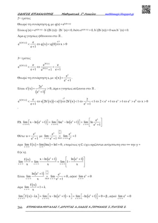 Ο∆ΗΓΟΣ ΕΠΑΝΑΛΗΨΗΣ Μαθηµατικά Γ’ Λυκείου mathhmagic.blogspot.gr
ΕΠΙΜΕΛΕΙΑ:ΜΗΤΑΛΑΣ Γ.,∆ΡΟΥΓΑΣ Α.,ΧΑ∆ΟΣ Χ.,ΓΕΡΜΑΝΟΣ Ξ.,ΠΑΤΣΗΣ Σ.266
2ος τρόπος
Θεωρώ τη συνάρτηση q, µε q(x) = eh(2h΄(x))
Είναι q΄(x) = eh(2h΄(x)) ∙ h΄(2h΄(x)) ∙ 2h΄΄(x) < 0, διότι eh(2h΄(x)) > 0, h΄(2h΄(x)) > 0 και h΄΄(x) < 0.
Άρα q γνησίως φθίνουσα στο ℝ .
( )( )
( ) ( )
q
h 2h x e
e q x q 0 x 0
e 1
↓
′
< ⇔ < ⇔ >
+
3ος τρόπος
( )( )
( )
( )
2h x
h 2h x
2h x
e e e
e
e 1 e 1e 1
′
′
′
< ⇔ <
+ ++
Θεωρώ τη συνάρτηση s, µε ( )
x
x
e
s x
e 1
=
+
.
Είναι ( )
( )
x
2x
2e
s x 0
e 1
′ = >
+
, άρα s γνησίως αύξουσα στο ℝ .
( )( )
( )( ) ( ) ( )
s
h 2h x x x x 0
x
e 2
e s 2h x s 1 2h x 1 1 2 e 1 e 1 e e x 0
e 1 e 1
↑
′
′ ′< ⇔ < ⇔ < ⇔ < ⇔ < + ⇔ > ⇔ > ⇔ >
+ +
.
Γ3. ( ) ( )
x
x x x
xx x x
e
lim x ln e 1 lim lne ln e 1 lim ln
e 1→+∞ →+∞ →+∞
 
   − + = − + =      + 
Θέτω
x
x
e
u
e 1
=
+
µε
0
x x0
x xx DLH x
e e
lim lim 1
e 1 e
 
 
 
→+∞ →+∞
= =
+
άρα ( ) ( )x u 1
lim f x lim lnu ln1 0
→+∞ →
= = = , εποµένως η Cf έχει οριζόντια ασύµπτωτη στο +∞ την y =
0 (x΄x).
( ) ( ) ( )x x
x x x
x ln e 1 ln e 1f x
lim lim lim 1
x x x→−∞ →−∞ →−∞
 − + +
 = = −
  
Είναι
( )
0
x x0
xx DLH x
ln e 1 e
lim lim 0
x e 1
 
 
 
→−∞ →−∞
+
= =
+
, αφού x
x
lim e 0
→−∞
=
άρα
( )
x
f x
lim 1 λ
x→−∞
= =
( ) ( ) ( )x x
x x x
lim f x λx lim x ln e 1 x lim ln e 1 0 β
→−∞ →−∞ →−∞
   − = − + − = − + = =       , αφού x
x
lim e 0
→−∞
=
 