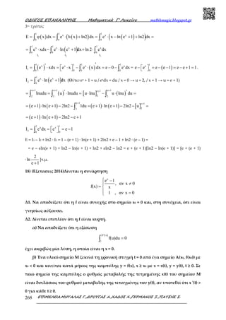 Ο∆ΗΓΟΣ ΕΠΑΝΑΛΗΨΗΣ Μαθηµατικά Γ’ Λυκείου mathhmagic.blogspot.gr
ΕΠΙΜΕΛΕΙΑ:ΜΗΤΑΛΑΣ Γ.,∆ΡΟΥΓΑΣ Α.,ΧΑ∆ΟΣ Χ.,ΓΕΡΜΑΝΟΣ Ξ.,ΠΑΤΣΗΣ Σ.268
3ος τρόπος
( ) ( )( ) ( )( )
1 1 1
x x x
0 0 0
E φ x dx e h x ln2 dx e x ln e 1 ln2 dx= = ⋅ + = ⋅ − + + =∫ ∫ ∫
( )
1 2 3
1 1 1
x x x x
0 0 0
I I I
e xdx e ln e 1 dx ln 2 e dx= ⋅ − ⋅ + + ⋅∫ ∫ ∫
( ) ( )
1 1 11x x x x
1 00 0 0
I e xdx e x e x dx e 0 e dx =
′′  = ⋅ = ⋅ − ⋅ = − − ∫ ∫ ∫ ( )
1x
0
e e e e 1 e e 1 1 − = − − = − + =  .
( )
1
x x
2 0
I e ln e 1 dx= ⋅ +∫ (Θέτω ex + 1 = u / exdx = du / x = 0 → u = 2, / x = 1 → u = e + 1)
( )
e 1 e 1
2 2
lnudu u lnudu
+ +
′= = ⋅ =∫ ∫ [ ] ( )
e 1e 1
2 2
u lnu u lnu du
++ ′⋅ − ⋅ =∫
( ) ( ) ( ) ( ) [ ]
e 1 e 1
22
e 1 ln e 1 2ln2 1du e 1 ln e 1 2ln2 u
+ +
= + ⋅ + − − = + ⋅ + − − =∫
( ) ( )e 1 ln e 1 2ln2 e 1= + ⋅ + − − +
1 1x x
3 00
I e dx e e 1 = = = − ∫
Ε = Ι1 – Ι2 + ln2 ∙ I3 = 1 – (e + 1) ∙ ln(e + 1) + 2ln2 + e – 1 + ln2 ∙ (e – 1) =
= e – eln(e + 1) + ln2 – ln(e + 1) + ln2 + eln2 – ln2 = e + (e + 1)[ln2 – ln(e + 1)] = [e + (e + 1)
∙
2
ln
e 1+
]τ.µ.
18) (Εξετασεις 2014)Δίνεται η συνάρτηση
x
e 1
, αν x 0
f(x) x
1 , αν x 0
 −
≠
= 
 =
Δ1. Να αποδείξετε ότι η f είναι συνεχής στο σημείο x0 = 0 και, στη συνέχεια, ότι είναι
γνησίως αύξουσα.
Δ2. Δίνεται επιπλέον ότι η f είναι κυρτή.
α) Να αποδείξετε ότι η εξίσωση
( )2f x
1
f(u)du 0
′
=∫
έχει ακριβώς μία λύση, η οποία είναι η x = 0.
β) Ένα υλικό σημείο M ξεκινά τη χρονική στιγμή t = 0 από ένα σημείο Α(x0, f(x0)) με
x0 < 0 και κινείται κατά μήκος της καμπύλης y = f(x), x ≥ x0 με x = x(t), y = y(t), t ≥ 0. Σε
ποιο σημείο της καμπύλης ο ρυθμός μεταβολής της τετμημένης x(t) του σημείου M
είναι διπλάσιος του ρυθμού μεταβολής της τεταγμένης του y(t), αν υποτεθεί ότι x '(t) >
0 για κάθε t ≥ 0.
 