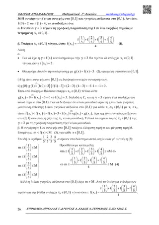 Ο∆ΗΓΟΣ ΕΠΑΝΑΛΗΨΗΣ Μαθηµατικά Γ’ Λυκείου mathhmagic.blogspot.gr
ΕΠΙΜΕΛΕΙΑ:ΜΗΤΑΛΑΣ Γ.,∆ΡΟΥΓΑΣ Α.,ΧΑ∆ΟΣ Χ.,ΓΕΡΜΑΝΟΣ Ξ.,ΠΑΤΣΗΣ Σ.26
36)Η συνάρτηση f είναι συνεχής στο [ ]0,1 και γνησίως αύξουσα στο ( )0,1 . Αν είναι
( ) ( )f 0 2 f 1 4= και = , να αποδείξετε ότι:
α. Η ευθεία y 3= τέμνει τη γραφική παράσταση της f σε ένα ακριβώς σημείο με
τετμημένη ( )0x 0,1∈ .
β. Υπάρχει ( )0x 0,1∈ τέτοιο, ώστε ( )0
1 2 3 4
f f f f
5 5 5 5
f x
4
       + + +       
       = (1).
Λύση
α.
• Για να έχει η ( )y f x= κοινό σημείο με την y 3= θα πρέπει να υπάρχει ( )0x 0,1∈
τέτοιο, ώστε ( )0f x 3= .
• Θεωρούμε λοιπόν τη συνάρτηση g με ( ) ( )g x f x 3= − (2), ορισμένη στο σύνολο [ ]0,1 .
i) Η g είναι συνεχής στο [ ]0,1 ως διαφορά συνεχών συναρτήσεων.
ii) ( ) ( ) ( )[ ] ( )[ ] ( ) ( )
(2)
g 0 g 1 f 0 3 f 1 3 2 3 4 3 1 1 1 0⋅ = − ⋅ − = − ⋅ − = − ⋅ = − < .
Έτσι από θεώρημα Bolzano υπάρχει ( )0x 0,1∈ τέτοιο ώστε
( ) ( ) ( )
(2)
0 0 0g x 0 f x 3 0 f x 3= = − = ⇔ = , δηλαδή η fC και η y 3= έχουν ένα τουλάχιστον
κοινό σημείο στο ( )0,1 . Για να δείξουμε ότι είναι μοναδικό αρκεί η g να είναι γνησίως
μονότονη. Επειδή η f είναι γνησίως αύξουσα στο ( )0,1 για κάθε ( )1 2x ,x 0,1∈ με 1 2x x<
είναι ( ) ( ) ( ) ( ) ( ) ( )
(2)
1 2 1 2 1 2f x f x f x 3 f x g x g x< ⇔ − < ⇔ < , άρα η g είναι γνησίως αύξουσα
στο ( )0,1 συνεπώς η ρίζα της 0x είναι μοναδική. Τελικά το σημείο τομής ( )0x 0,1∈ της
y 3= με τη γραφική παράσταση της f είναι μοναδικό.
β. Η συνάρτηση f ως συνεχής στο [ ]0,1 παίρνει ελάχιστη τιμή m και μέγιστη τιμή Μ.
Επομένως: ( )m f x M< < (3), για κάθε [ ]x 0,1∈ .
Επειδή οι αριθμοί
1 2 3 4
, , ,
5 5 5 5
ανήκουν στο διάστημα αυτό, ισχύει και γι’ αυτούς η (3):
1
m f M
5
2
m f M
5
3
m f M
5
4
m f M
5
 ≤ ≤   

 ≤ ≤    

  ≤ ≤   

  ≤ ≤ 
  
Προσθέτουμε κατά μέλη:
1 2 3 4
4m f f f f 4M
5 5 5 5
1 2 3 4
f f f f
5 5 5 5m M (4)
4
       ≤ + + + ≤ ⇔       
       
       + + +       
       ⇔ ≤ ≤
Αλλά η f είναι γνησίως αύξουσα στο ( )0,1 άρα m M≠ . Από το θεώρημα ενδιάμεσων
τιμών και την (4) θα υπάρχει ( )0x 0,1∈ τέτοιο ώστε: ( )0
1 2 3 4
f f f f
5 5 5 5
f x
4
       + + +       
       = .
 