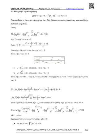 Ο∆ΗΓΟΣ ΕΠΑΝΑΛΗΨΗΣ Μαθηµατικά Γ’ Λυκείου mathhmagic.blogspot.gr
ΕΠΙΜΕΛΕΙΑ:ΜΗΤΑΛΑΣ Γ.,∆ΡΟΥΓΑΣ Α.,ΧΑ∆ΟΣ Χ.,ΓΕΡΜΑΝΟΣ Ξ.,ΠΑΤΣΗΣ Σ. 269
Δ3. Θεωρούμε τη συνάρτηση
( ) ( ) ( )
2 2
g(x) xf(x) 1 e x 2 , x 0,= + − − ∈ +∞
Να αποδείξετε ότι η συνάρτηση g έχει δύο θέσεις τοπικών ελαχίστων και μία θέση
τοπικού μεγίστου.
Λυση
Δ1. ( ) ( )
0
x x0
x 0 x 0 DLH x 0
e 1 e
limf x lim lim 1 f 0
x 1
 
 
 
→ → →
−
= = = =
άρα f συνεχής στο x0 = 0.
Για x ≠ 0: ( )
( )x x x x
2 2
e x e 1 xe e 1
f x
x x
⋅ − − − +
′ = =
Θεωρώ συνάρτηση r, µε r(x) = xex – ex + 1.
Είναι r΄(x) = xex, x ∈ℝ
• x < 0
r ↓
⇔ r(x) > r(0) ⇔ r(x) > 0 ⇔ f΄(x) > 0
• x > 0
r ↑
⇔ r(x) > r(0) ⇔ r(x) > 0 ⇔ f΄(x) > 0
Είναι f΄(x) > 0 στα (–∞,0), (0,+∞) και επειδή f συνεχής στο x0 = 0 η f είναι γνησίως αύξουσα
στο ℝ .
Δ2. ( ) ( ) ( )
x
x
x x x x
e 1 1
lim f x lim lim e 1 lim 1 0 0
x x→−∞ →−∞ →−∞ →−∞
−
= = − ⋅ = − ⋅ =
( )
x x
x
x x DLH x x
e 1 e
lim f x lim lim lim e
x 1
+∞ 
 
+∞ 
→+∞ →+∞ →+∞ →+∞
−
= = = = +∞
Είναι f γνησίως αύξουσα, άρα έχει σύνολο τιµών το (0,+∞), άρα f(x) > 0 για κάθε x ∈ℝ .
Επίσης
( ) ( )
( )
x
0 0
x x x0 0
2x 0 x 0 x 0 DLH x 0 DLH x 0
e 1
1f x f 0 e 1 x e 1 e 1xlim lim lim lim lim f 0
x 0 x x 2x 2 2
   
   
   
→ → → → →
−
−− − − −
′= = = = = =
−
α) 1ος τρόπος
Πρόταση: Έστω η συνάρτηση Q, με Q(x) > 0.
• αν α < β, τότε ( )
β
α
Q x dx 0>∫
 