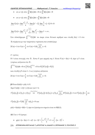 Ο∆ΗΓΟΣ ΕΠΑΝΑΛΗΨΗΣ Μαθηµατικά Γ’ Λυκείου mathhmagic.blogspot.gr
ΕΠΙΜΕΛΕΙΑ:ΜΗΤΑΛΑΣ Γ.,∆ΡΟΥΓΑΣ Α.,ΧΑ∆ΟΣ Χ.,ΓΕΡΜΑΝΟΣ Ξ.,ΠΑΤΣΗΣ Σ.270
• αν α > β, τότε ( ) ( )
α β
β α
Q x dx 0 Q x dx 0> ⇔ <∫ ∫
• αν α = β, τότε ( ) ( )
β α
α α
Q x dx Q x dx 0= =∫ ∫
( ) ( ) ( )
x
x
x x x x
e 1 1
lim f x lim lim e 1 lim 1 0 0
x x→−∞ →−∞ →−∞ →−∞
−
= = − ⋅ = − ⋅ =
( )
x x
x
x x DLH x x
e 1 e
lim f x lim lim lim e
x 1
+∞ 
 
+∞ 
→+∞ →+∞ →+∞ →+∞
−
= = = = +∞ .
Στο ολοκλήρωµα ( )
( )2f x
1
f t dt
′
∫ τα άκρα είναι θετικοί αριθµοί και επειδή f(x) > 0 στο
ℝ σύµφωνα µε την παραπάνω πρόταση που αποδείξαµε
2f΄(x) = 1 ⇔ f΄(x) =
1
2
⇔ f΄(x) = f΄(0)
f κυρτή
f ,f 1 1′ ′↑ −
⇔ x = 0.
2ος τρόπος
Η f είναι συνεχής στο ℝ . Έστω F µια αρχική της f. Είναι F΄(x) = f(x) > 0, άρα η F είναι
γνησίως αύξουσα στο ℝ .
( )
( )
( )
( )
( )( ) ( )
2f x 2f x
11
f t dt 0 F x 0 F 2f x F 1
′ ′
′= ⇔ = ⇔ =  ∫
και επειδή η F είναι 1 – 1 ως γνησίως αύξουσα
2f΄(x) = 1 ⇔ f΄(x) =
1
2
⇔ f΄(x) = f΄(0)
f κυρτή
f ,f 1 1′ ′↑ −
⇔ x = 0.
β) Είναι f(x(t)) = y(t), t ≥ 0.
Άρα f΄(x(t)) ∙ x΄(t) = y΄(t) και για t = t0
( )( ) ( ) ( )
( ) ( )
( )( ) ( ) ( ) ( )
( )
( )( ) ( )( )
0 0 0
0
x t 2y t x t 0
0 0 0 0 0 0 0 0
y t 0
1
f x t x t y t f x t 2y t y t 2f x t 1 f x t
2
′ ′ ′= >
′ >
′ ′ ′ ′ ′ ′ ′ ′⋅ = ⇔ ⋅ = ⇔ = ⇔ = ⇔
( )( ) ( ) ( )
f κυρτή
0 0
f
f 1 1
f x t f 0 x t 0
′↑
′ −
′ ′= ⇔ = και
y(t0) = f(x(t0)) = f(0) = 1, άρα το ζητούµενο σηµείο είναι το Μ(0,1).
Δ3. Για x > 0 έχουµε:
• g(x) = [x · f(x) + 1 – e]2 ∙ (x – 2)2 = ( )
2x
2e 1
x 1 e x 2
x
 −
⋅ + − ⋅ − = 
 
 