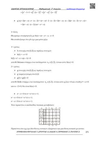 Ο∆ΗΓΟΣ ΕΠΑΝΑΛΗΨΗΣ Μαθηµατικά Γ’ Λυκείου mathhmagic.blogspot.gr
ΕΠΙΜΕΛΕΙΑ:ΜΗΤΑΛΑΣ Γ.,∆ΡΟΥΓΑΣ Α.,ΧΑ∆ΟΣ Χ.,ΓΕΡΜΑΝΟΣ Ξ.,ΠΑΤΣΗΣ Σ. 271
( ) ( ) ( ) ( )
2 22 2x x
e 1 1 e x 2 e e x 2= − + − ⋅ − = − ⋅ −
• g΄(x) = 2(ex – e) ∙ ex ∙ (x – 2)2 + (ex – e)2 ∙ 2 ∙ (x – 2) = 2(ex – e) ∙ (x – 2)[ex ∙ (x – 2) + ex – e] =
= 2(ex – e) ∙ (x – 2) (xex – ex – e)
1η λύση
Θεωρούµε συνάρτηση h, µε h(x) = xex – ex – e, x > 0
Θα αποδείξουµε ότι η h έχει µια µόνο ρίζα.
1ος τρόπος
h συνεχής στο [1,2] ως πράξεις συνεχών
h(1) = – e < 0
h(2) = e2 – e = e(e – 1) > 0
από Θ. Bolzano υπάρχει ένα τουλάχιστον ( )0x 1,2∈ , τέτοιο ώστε h(x0) = 0.
2ος τρόπος
g συνεχής στο [1,2] ως πράξεις συνεχών
g παραγωγίσιµη στο (1,2)
g(1) = g(2) = 0
από Θ. Rolle υπάρχει ένα τουλάχιστον ( )0x 1,2∈ , τέτοιο ώστε g΄(x0) = 0 και επειδή ex0 – e ≠ 0
και x0 – 2 ≠ 0, θα είναι h(x0) = 0.
• ex – e = 0 ⇔ ex = e1 ⇔ x = 1.
ex – e > 0 ⇔ ex > e1 ⇔ x > 1.
ex – e < 0 ⇔ ex < e1 ⇔ x < 1.
Έτσι προκύπτει ο ακόλουθος πίνακας μεταβολών:
Προκύπτει ότι η g έχει δύο θέσεις τοπικών ελαχίστων και μία θέση τοπικού μεγίστου.
 