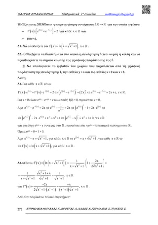 Ο∆ΗΓΟΣ ΕΠΑΝΑΛΗΨΗΣ Μαθηµατικά Γ’ Λυκείου mathhmagic.blogspot.gr
ΕΠΙΜΕΛΕΙΑ:ΜΗΤΑΛΑΣ Γ.,∆ΡΟΥΓΑΣ Α.,ΧΑ∆ΟΣ Χ.,ΓΕΡΜΑΝΟΣ Ξ.,ΠΑΤΣΗΣ Σ.272
19)(Εξετασεις 2015)Έστω η παραγωγίσιμη συνάρτησηf: →ℝ ℝ για την οποία ισχύουν:
• ( ) ( ) ( )f x f x
f x e e 2
−
 ′ ⋅ + =  για κάθε x ∈ℝ και
• f(0) = 0.
Δ1. Να αποδείξετε ότι ( ) ( )2
f x ln x x 1 , x= + + ∈ℝ .
Δ2. α) Να βρείτε τα διαστήματα στα οποία η συνάρτηση f είναι κυρτή ή κοίλη και να
προσδιορίσετε το σημείο καμπής της γραφικής παράστασης της f.
β) Να υπολογίσετε το εμβαδόν του χωρίου που περικλείεται από τη γραφική
παράσταση της συνάρτησης f, την ευθεία y = x και τις ευθείες x = 0 και x = 1.
Λυση
Δ1. Για κάθε x ∈ℝ είναι:
( ) ( )
( ) ( ) ( ) ( )
( ) ( ) ( ) ( )f x f x f x f x f x f x
f x e f x e 2 e e 2x e e 2x c, c
− − −′ ′′ ′⋅ + ⋅ = ⇔ − = ⇔ − = + ∈ℝ .
Για x = 0 είναι: ef(0) – e–f(0) = c και επειδή f(0) = 0, προκύπτει c = 0.
Άρα ( ) ( ) ( )
( )
( )
( ) ( )2
f x f x f x f x f x
f x
1
e e 2x e 2x e 1 2x e
e
−
− = ⇔ − = ⇔ − = ⋅ ⇔
( )
( ) ( ) ( )
( )
2 2
f x f x f x2 2 2
e 2x e x x 1 e x x 1 0, x⇔ − ⋅ + = + ⇔ − = + ≠ ∀ ∈ℝ
και επειδή η ef(x) – x συνεχής στο ℝ , προκύπτει ότι η ef(x) – x διατηρεί πρόσηµο στο ℝ .
Όµως ef(0) – 0 = 1 > 0.
Άρα
( )f x 2
e x x 1− = + , για κάθε
( )f x 2
x e x x 1∈ ⇔ = + +ℝ , για κάθε x ∈ ⇔ℝ
( ) ( )2
f x ln x x 1⇔ = + + , για κάθε x ∈ℝ .
Δ2.α) Είναι ( ) ( )( )2
2 2
1 2x
f x ln x x 1 1
x x 1 2 x 1
′  
′ = + + = ⋅ + = 
+ + + 
2
2 2 2
1 x 1 x 1
, x
x x 1 x 1 x 1
+ +
= ⋅ = ∈
+ + + +
ℝ
και ( )
( ) ( )2 2 2 2
2x x
f x , x
2 x 1 x 1 x 1 x 1
− −
′′ = = ∈
+ ⋅ + + +
ℝ .
Από τον παρακάτω πίνακα προσήµων:
 