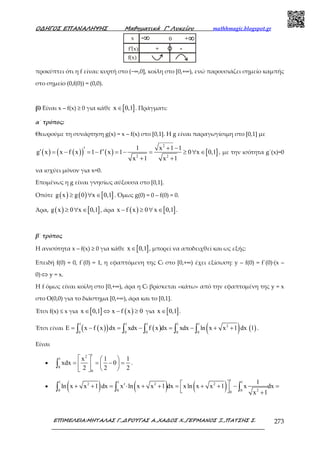 Ο∆ΗΓΟΣ ΕΠΑΝΑΛΗΨΗΣ Μαθηµατικά Γ’ Λυκείου mathhmagic.blogspot.gr
ΕΠΙΜΕΛΕΙΑ:ΜΗΤΑΛΑΣ Γ.,∆ΡΟΥΓΑΣ Α.,ΧΑ∆ΟΣ Χ.,ΓΕΡΜΑΝΟΣ Ξ.,ΠΑΤΣΗΣ Σ. 273
προκύπτει ότι η f είναι: κυρτή στο (−∞,0], κοίλη στο [0,+∞), ενώ παρουσιάζει σηµείο καµπής
στο σηµείο (0,f(0)) = (0,0).
β) Είναι x – f(x) ≥ 0 για κάθε [ ]x 0,1∈ . Πράγµατι:
α΄ τρόπος:
Θεωρούµε τη συνάρτηση g(x) = x – f(x) στο [0,1]. Η g είναι παραγωγίσιµη στο [0,1] µε
( ) ( )( ) ( ) [ ]
2
2 2
1 x 1 1
g x x f x 1 f x 1 0 x 0,1
x 1 x 1
+ −′′ ′= − = − = − = ≥ ∀ ∈
+ +
, µε την ισότητα g΄(x)=0
να ισχύει µόνον για x=0.
Εποµένως η g είναι γνησίως αύξουσα στο [0,1].
Οπότε ( ) ( ) [ ]g x g 0 x 0,1≥ ∀ ∈ . Όµως g(0) = 0 – f(0) = 0.
Άρα, ( ) [ ]g x 0 x 0,1≥ ∀ ∈ , άρα ( ) [ ]x f x 0 x 0,1− ≥ ∀ ∈ .
β΄ τρόπος
Η ανισότητα x – f(x) ≥ 0 για κάθε [ ]x 0,1∈ , μπορεί να αποδειχθεί και ως εξής:
Επειδή f(0) = 0, f΄(0) = 1, η εφαπτόμενη της Cf στο [0,+∞) έχει εξίσωση: y – f(0) = f΄(0)∙(x –
0) ⇔ y = x.
Η f όμως είναι κοίλη στο [0,+∞), άρα η Cf βρίσκεται «κάτω» από την εφαπτομένη της y = x
στο Ο(0,0) για το διάστημα [0,+∞), άρα και το [0,1].
Έτσι f(x) ≤ x για [ ] ( )x 0,1 x f x 0∈ ⇔ − ≥ για [ ]x 0,1∈ .
Έτσι είναι ( )( ) ( ) ( ) ( )
1 1 1 1 1
2
0 0 0 0 0
E x f x dx xdx f x dx xdx ln x x 1 dx 1= − = − = − + +∫ ∫ ∫ ∫ ∫ .
Είναι
•
12
1
0
0
x 1 1
xdx 0
2 2 2
   
= = − =  
  
∫ .
• ( ) ( ) ( )
11 1 1
2 2 2
20 0 00
1
ln x x 1 dx x ln x x 1 dx xln x x 1 x dx
x 1
 ′+ + = ⋅ + + = + + − =
   +
∫ ∫ ∫
 