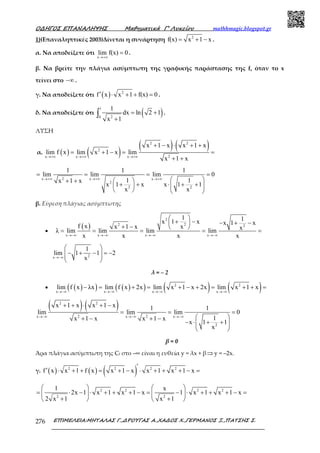 Ο∆ΗΓΟΣ ΕΠΑΝΑΛΗΨΗΣ Μαθηµατικά Γ’ Λυκείου mathhmagic.blogspot.gr
ΕΠΙΜΕΛΕΙΑ:ΜΗΤΑΛΑΣ Γ.,∆ΡΟΥΓΑΣ Α.,ΧΑ∆ΟΣ Χ.,ΓΕΡΜΑΝΟΣ Ξ.,ΠΑΤΣΗΣ Σ.276
1)(Επαναληπτικές 2003)Δίνεται η συνάρτηση 2
f(x) x 1 x= + − .
α. Να αποδείξετε ότι
x
lim f(x) 0
→+∞
= .
β. Να βρείτε την πλάγια ασύμπτωτη της γραφικής παράστασης της f, όταν το x
τείνει στο −∞ .
γ. Να αποδείξετε ότι ( ) 2
f x x 1 f(x) 0′ ⋅ + + = .
δ. Να αποδείξετε ότι ( )
1
20
1
dx ln 2 1
x 1
= +
+
∫ .
ΛΥΣΗ
α. ( ) ( )
( ) ( )2 2
2
2x x x
x 1 x x 1 x
lim f x lim x 1 x lim
x 1 x→+∞ →+∞ →+∞
+ − ⋅ + +
= + − = =
+ +
2x x x
2
2 2
1 1 1
lim lim lim 0
1 1x 1 x
x 1 x x 1 1
x x
→+∞ →+∞ →+∞
= = = =
 + +  
+ + ⋅ + +  
   
β. Εύρεση πλάγιας ασύμπτωτης
•
( )
2
22 2
x x x x
1 1x 1 x x 1 x
f x xx 1 x xλ lim lim lim lim
x x x x→−∞ →−∞ →−∞ →−∞
 
+ − − + − 
+ −  
= = = = =
2x
1
lim 1 1 2
x→−∞
 
− + − = −  
 
λ = – 2
• ( )( ) ( )( ) ( ) ( )2 2
x x x x
lim f x λx lim f x 2x lim x 1 x 2x lim x 1 x
→−∞ →−∞ →−∞ →−∞
− = + = + − + = + + =
( ) ( )2 2
2 2x x x
2
x 1 x x 1 x 1 1
lim lim lim 0
1x 1 x x 1 x
x 1 1
x
→−∞ →−∞ →−∞
+ + ⋅ + −
= = =
 + − + −
− ⋅ + + 
 
β = 0
Άρα πλάγια ασύµπτωτη της Cf στο –∞ είναι η ευθεία y = λx + β⇒y = –2x.
γ. ( ) ( ) ( )2 2 2 2
f x x 1 f x x 1 x x 1 x 1 x
′
′ ⋅ + + = + − ⋅ + + + − =
2 2 2 2
2 2
1 x
2x 1 x 1 x 1 x 1 x 1 x 1 x
2 x 1 x 1
   
= ⋅ − ⋅ + + + − = − ⋅ + + + − =   
+ +   
 
