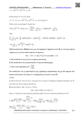 Ο∆ΗΓΟΣ ΕΠΑΝΑΛΗΨΗΣ Μαθηµατικά Γ’ Λυκείου mathhmagic.blogspot.gr
ΕΠΙΜΕΛΕΙΑ:ΜΗΤΑΛΑΣ Γ.,∆ΡΟΥΓΑΣ Α.,ΧΑ∆ΟΣ Χ.,ΓΕΡΜΑΝΟΣ Ξ.,ΠΑΤΣΗΣ Σ. 277
2 2
x x 1 x 1 x 0= − + + + − =
δ. Είναι f(x) > 0, x∀ ∈ℝ , διότι
( )2 2 2 2
x x 1 x x 1 x 1 x 0 f x 0< + ⇒ < + ⇒ + − > ⇒ >
Οπότε από το ερώτηµα Γ προκύπτει:
( ) ( )
( )
( )
( )( )2
2 2
f x 1 1
f x x 1 f x 0 lnf x
f x x 1 x 1
′ ′′ ⋅ + + = ⇒ − = ⇒ − =
+ +
Άρα
( )( ) ( ) ( ) ( )( ) ( )
1
1 1
20 0
0
1
dx lnf x dx lnf x lnf 1 lnf 0 ln 2 1
x 1
′= − = − = − − = − − =  
+
∫ ∫
( )1 2 1
ln ln ln 2 1
12 1
+
= = = +
−
2)(Επαναληπτικές 2003)Δίνεται μια συνάρτηση f ορισμένη στο IR με συνεχή πρώτη
παράγωγο, για την οποία ισχύουν οι σχέσεις:
f(x) f(2 x)= − − και ( )f x 0′ ≠ για κάθε x ∈ℝ .
α. Να αποδείξετε ότι η f είναι γνησίως μονότονη.
β. Να αποδείξετε ότι η εξίσωση f(x) = 0 έχει μοναδική ρίζα.
γ. Έστω η συνάρτηση
f(x)
g(x)
f (x)
=
′
.
Να αποδείξετε ότι η εφαπτομένη της γραφικής παράστασης της g στο σημείο στο
οποίο αυτή τέµνει τον άξονα x΄x, σχηµατίζει µε αυτόν γωνία 45°.
ΛΥΣΗ
α. Είναι f΄(x) ≠ 0, x∀ ∈ℝ και f΄ συνεχής στο ℝ άρα η f΄ διατηρεί σταθερό πρόσημο στο ℝ
συνεπώς η f είναι γνησίως μονότονη.
β. Η σχέση f(x) = –f(2 – x) για x = 1 δίνει
f(1) = –f(1)⇒2f(1) = 0⇒f(1) = 0.
Άρα x = 1 ρίζα της f και μάλιστα μοναδική αφού η f είναι γνησίως μονότονη στο ℝ
γ.
( ) ( )
( )
( ) ( )
( )( ) ( )
( )
x 1 x 1 x 1 x 1
f x
0
g x g 1 f x f x f x1
lim lim lim lim
x 1 x 1 f x x 1 f x x 1→ → → →
−
′−
= = = ⋅ =
′ ′− − − −
( )
( ) ( )
( )
( )x 1
f x f 11 1
lim f 1 1
f x x 1 f 1→
−
′⋅ = ⋅ =
′ ′−
 