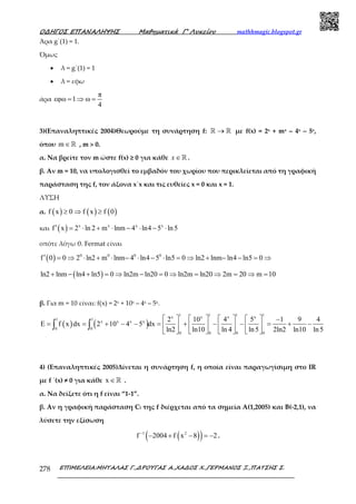 Ο∆ΗΓΟΣ ΕΠΑΝΑΛΗΨΗΣ Μαθηµατικά Γ’ Λυκείου mathhmagic.blogspot.gr
ΕΠΙΜΕΛΕΙΑ:ΜΗΤΑΛΑΣ Γ.,∆ΡΟΥΓΑΣ Α.,ΧΑ∆ΟΣ Χ.,ΓΕΡΜΑΝΟΣ Ξ.,ΠΑΤΣΗΣ Σ.278
Άρα g΄(1) = 1.
Όµως
• λ = g΄(1) = 1
• λ = εφω
άρα
π
εφω 1 ω
4
= ⇒ =
3)(Επαναληπτικές 2004)Θεωρούμε τη συνάρτηση f: →ℝ ℝ µε f(x) = 2x + mx – 4x – 5x,
όπου m∈ℝ , m > 0.
α. Να βρείτε τον m ώστε f(x) ≥ 0 για κάθε x∈ℝ .
β. Αν m = 10, να υπολογισθεί το εµβαδόν του χωρίου που περικλείεται από τη γραφική
παράσταση της f, τον άξονα x΄x και τις ευθείες x = 0 και x = 1.
ΛΥΣΗ
α. ( ) ( ) ( )f x 0 f x f 0≥ ⇒ ≥
και ( ) x x x x
f x 2 ln 2 m lnm 4 ln4 5 ln5′ = ⋅ + ⋅ − ⋅ − ⋅
οπότε λόγω θ. Fermat είναι
( ) 0 0 0 0
f 0 0 2 ln2 m lnm 4 ln4 5 ln5 0 ln2 lnm ln4 ln5 0′ = ⇒ ⋅ + ⋅ − ⋅ − ⋅ = ⇒ + − − = ⇒
( )ln2 lnm ln4 ln5 0 ln2m ln20 0 ln2m ln20 2m 20 m 10+ − + = ⇒ − = ⇒ = ⇒ = ⇒ =
β. Για m = 10 είναι: f(x) = 2x + 10x – 4x – 5x.
( ) ( )
1 1 1 1x x x x
1 1
x x x x
0 0
0 0 0 0
2 10 4 5 1 9 4
E f x dx 2 10 4 5 dx
ln2 ln10 ln 4 ln5 2ln2 ln10 ln5
        −
= = + − − = + − − = + −       
       
∫ ∫
4) (Επαναληπτικές 2005)Δίνεται η συνάρτηση f, η οποία είναι παραγωγίσιµη στο IR
µε f ΄(x) ≠ 0 για κάθε x ∈ℝ .
α. Να δείξετε ότι η f είναι “1-1”.
β. Αν η γραφική παράσταση Cf της f διέρχεται από τα σηµεία Α(1,2005) και Β(-2,1), να
λύσετε την εξίσωση
( )( )1 2
f 2004 f x 8 2−
− + − = − .
 