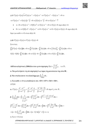 Ο∆ΗΓΟΣ ΕΠΑΝΑΛΗΨΗΣ Μαθηµατικά Γ’ Λυκείου mathhmagic.blogspot.gr
ΕΠΙΜΕΛΕΙΑ:ΜΗΤΑΛΑΣ Γ.,∆ΡΟΥΓΑΣ Α.,ΧΑ∆ΟΣ Χ.,ΓΕΡΜΑΝΟΣ Ξ.,ΠΑΤΣΗΣ Σ. 281
γ.i) ( ) ( ) ( ) ( ) ( ) ( )
x
e
x x x x
f x f x f x e f x e f x e f x e 0
−
⋅
− − − −
′ ′ ′> ⇒ ⋅ > ⋅ ⇒ ⋅ − ⋅ > ⇒
( ) ( ) ( ) ( )( ) ( )x x x x
f x e f x e 0 f x e 0 f x e− − − −′ ′′⇒ ⋅ + ⋅ > ⇒ ⋅ > ⇒ ⋅ ↑
• ( ) ( ) ( ) ( )x 0 x
x 0 f x e f 0 e f x e 0 f x 0− −
< ⇒ ⋅ < ⋅ ⇒ ⋅ < ⇒ < άρα xf(x) > 0.
• ( ) ( ) ( ) ( ) ( )0 x x
0 x f 0 e f x e 0 f x e 0 f x f x 0− −
< ⇒ ⋅ < ⋅ ⇒ < ⋅ ⇒ < ⇒ > άρα xf(x) >0.
Άρα για κάθε x ≠ 0 είναι xf(x) >0.
γ.ii) ( ) ( ) ( ) ( )f x f x f x f x 0′ ′> ⇒ − >
Συνεπώς
( ) ( )( ) ( ) ( ) ( ) ( )
1 1 1 11
00 0 0 0
f x f x dx 0 f x dx f x dx 0 f x f x dx 0′ ′− > ⇒ − > ⇒ − > ⇒  ∫ ∫ ∫ ∫
( ) ( ) ( ) ( ) ( ) ( ) ( )
1 1 1
0 0 0
f 1 f 0 f x dx 0 f 1 0 f x dx 0 f 1 f x dx− − > ⇒ − − > ⇒ >∫ ∫ ∫ .
6)(Επαναληπτικές 2006)Δίνεται η συνάρτηση
x
x+1
1 e
f(x) , x
1 e
+
= ∈
+
ℝ .
α. Να µελετήσετε τη συνάρτηση f ως προς τη µονοτονία της στο IR .
β. Να υπολογίσετε το ολοκλήρωµα
1
dx
f(x)∫ .
γ. Για κάθε x < 0 να αποδείξετε ότι: f(5x) + f(7x) < f(6x) + f(8x) .
ΛΥΣΗ
α. ( )
( ) ( )
( )
( )
xx x 1 x x
2 2 2x 1 x 1 x 1
e e 1e e e e e
f x 0
1 e 1 e 1 e
+
+ + +
− ⋅ −− − ⋅
′ = = = <
+ + +
άρα f ↓ στο ℝ .
β.
( )
x 1 x 1 x x
x x x
x 1
1 1 1 e e e 1 e
dx dx dx dx
1 ef x 1 e 1 e
1 e
+ +
+
+ − + +
= = = =
+ + +
+
∫ ∫ ∫ ∫
( )xx 1 x x x x
x x x x
e e 1e e 1 e e e e
dx dx dx 1dx dx 1dx
1 e 1 e 1 e 1 e
+
⋅ −− + ⋅ −
+ = + = + =
+ + + +∫ ∫ ∫ ∫ ∫ ∫
( ) ( ) ( )
x
x
x
e
e 1 dx 1dx e 1 ln e 1 x c
1 e
= − ⋅ + = − ⋅ + + +
+∫ ∫
γ. Για x < 0 είναι
 